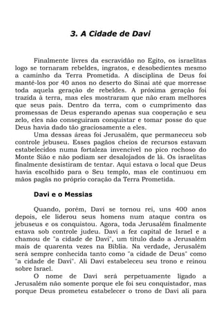 3. A Cidade de Davi

Finalmente livres da escravidão no Egito, os israelitas
logo se tornaram rebeldes, ingratos, e desobedientes mesmo
a caminho da Terra Prometida. A disciplina de Deus foi
mantê-los por 40 anos no deserto do Sinai até que morresse
toda aquela geração de rebeldes. A próxima geração foi
trazida à terra, mas eles mostraram que não eram melhores
que seus pais. Dentro da terra, com o cumprimento das
promessas de Deus esperando apenas sua cooperação e seu
zelo, eles não conseguiram conquistar e tomar posse do que
Deus havia dado tão graciosamente a eles.
Uma dessas áreas foi Jerusalém, que permaneceu sob
controle jebuseu. Esses pagãos cheios de recursos estavam
estabelecidos numa fortaleza invencível no pico rochoso do
Monte Sião e não podiam ser desalojados de lá. Os israelitas
finalmente desistiram de tentar. Aqui estava o local que Deus
havia escolhido para o Seu templo, mas ele continuou em
mãos pagãs no próprio coração da Terra Prometida.
Davi e o Messias
Quando, porém, Davi se tornou rei, uns 400 anos
depois, ele liderou seus homens num ataque contra os
jebuseus e os conquistou. Agora, toda Jerusalém finalmente
estava sob controle judeu. Davi a fez capital de Israel e a
chamou de "a cidade de Davi", um título dado a Jerusalém
mais de quarenta vezes na Bíblia. Na verdade, Jerusalém
será sempre conhecida tanto como "a cidade de Deus" como
"a cidade de Davi". Ali Davi estabeleceu seu trono e reinou
sobre Israel.
O nome de Davi será perpetuamente ligado a
Jerusalém não somente porque ele foi seu conquistador, mas
porque Deus prometeu estabelecer o trono de Davi ali para

 