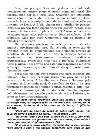 Sim, mas por que Deus não poderia ter criado vida
inteligente em outros planetas assim como na terra? Ele
poderia, mas por que faria isso? Qualquer ser inteligente
criado com o poder de escolha, sendo inferior a Deus,
buscaria fazer sua própria vontade tornando-se rebelde no
universo de Deus. A Bíblia chama essa rebelião de pecado.
Deus não precisa fazer experiências ("O homem pecou, mas
deixa-me tentar em outro planeta... etc"). Assim, se há outros
pecadores espalhados pelo universo, Deus os colocou ali de
propósito. Mas por quê? Certamente um só planeta de
rebeldes é suficiente!
Os pecadores precisam de redenção e um Criador
amoroso providenciaria isso. Na verdade, a redenção do
universo inteiro foi proporcionada neste planeta através do
sacrifício de Cristo na cruz. Nós terráqueos temos o
depoimento
de
testemunhas
oculares,
evidências
arqueológicas, evidências históricas e profecias cumpridas
neste planeta. Tais provas não estariam disponíveis a outros
seres que tivessem que crer num Cristo que morreu num
planeta distante.
Foi a este planeta que Satanás veio para espalhar sua
rebelião, e foi a esta terra que Cristo veio para morrer pelo
pecado do homem. A batalha entre Deus e Satanás pelo
universo está centrada aqui. O sacrifício de Cristo na cruz
purificou do pecado as próprias "cousas celestiais" (Hb 9.23).
A morte e ressurreição de Cristo neste planeta pagaram
definitivamente pelo pecado em favor de todo o Universo, tal
como as Escrituras declaram:
"No qual temos redenção, pelo seu sangue... de fazer
convergir nele, na dispensação da plenitude dos tempos, todas
as cou-sas, tanto as do céu como as da terra;..." (Efésios
1.7,10).
"Para que ao nome de Jesus se dobre todo joelho, nos
céus, na terra e debaixo da terra..." (Filipenses 2.10).
"Havendo feito a paz pelo sangue da sua cruz, por meio
dele reconciliasse consigo mesmo todas as cousas, quer sobre a
terra, quer nos céus" (Colossenses 1.20).
"E entoavam novo cântico, dizendo: Digno és... porque
foste morto e com o teu sangue compraste para Deus os que

 