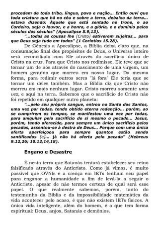procedem de toda tribo, língua, povo e nação... Então ouvi que
toda criatura que há no céu e sobre a terra, debaixo da terra...
estava dizendo: Àquele que está sentado no trono, e ao
Cordeiro, seja o louvor, e a honra, e a glória, e o domínio pelos
séculos dos séculos" (Apocalipse 5.9,13).
"...todas as cousas lhe [Cristo] estiverem sujeitas... para
que Deus seja tudo em todos" (1 Coríntios 15.28).

De Gênesis a Apocalipse, a Bíblia deixa claro que, na
consumação final dos propósitos de Deus, o Universo inteiro
será reconciliado com Ele através do sacrifício único de
Cristo na cruz. Para que Cristo nos redimisse, Ele teve que se
tornar um de nós através do nascimento de uma virgem, um
homem genuíno que morreu em nosso lugar. Da mesma
forma, para redimir outros seres "lá fora" Ele teria que se
tornar um deles também. Mas a Bíblia diz que Cristo não
morreu em mais nenhum lugar. Cristo morreu somente uma
vez, e aqui na terra. Sabemos que o sacrifício de Cristo não
foi repetido em qualquer outro planeta:
"...pelo seu próprio sangue, entrou no Santo dos Santos,
uma vez por todas, tendo obtido eterna redenção... porém, ao
se cumprirem os tempos, se manifestou uma vez por todas,
para aniquilar pelo sacrifício de si mesmo o pecado... Jesus,
porém, tendo oferecido, para sempre um único sacrifício pelos
pecados, assentou-se à destra de Deus... Porque com uma única
oferta aperfeiçoou para sempre quantos estão sendo
santificados [e]... já não há oferta pelo pecado" (Hebreus
9.12,26; 10.12,14,18).

Engano e Desastre
É nesta terra que Satanás tentará estabelecer seu reino
falsificado através do Anticristo. Como já vimos, é muito
possível que OVNIs e a crença em IETs tenham seu papel
para enganar a humanidade a fim de levá-la a seguir o
Anticristo, apesar de não termos certeza de qual será esse
papel. O que realmente sabemos, porém, tanto do
testemunho da Bíblia e da impossibilidade matemática da
vida acontecer pelo acaso, é que não existem IETs físicos. A
única vida inteligente, além do homem, é a que tem forma
espiritual: Deus, anjos, Satanás e demônios.

 