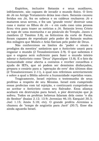 Espíritos, inclusive Satanás e seus auxiliares,
infelizmente, são capazes de invadir o mundo físico. O livro
de Jó no Antigo Testamento deixa isso claro. Satanás causou
feridas em Jó, fez os sabeus e os caldeus roubarem Jó e
matarem seus servos, e fez um "grande vento" destruir uma
casa e matar os filhos de Jó - e em cada caso uma pessoa
ficou viva para trazer as notícias a Jó. Satanás levou Cristo
ao topo de uma montanha e ao pináculo do Templo. Janes e
Jambres (2 Timóteo 3.8), os feiticeiros da corte de Faraó,
foram capazes de reproduzir pelo poder de Satanás muitos
dos milagres que Moisés e Arão fizeram pelo poder de Deus.
Não conhecemos os limites do "poder e sinais e
prodígios da mentira" satânicos que o Anticristo usará para
enganar o mundo (2 Tessalonicenses 2.9). O que sabemos é
que o engano será suficiente para fazer o mundo inteiro
adorar o Anticristo como "Deus" (Apocalipse 13.8). E o fato da
humanidade estar aberta a contatos e receber conselhos e
ajuda de IETs, que só podem ser demônios disfarçados,
prepara o cenário para a "operação do erro" dos últimos dias
(2 Tessalonicenses 2.11), à qual nos referimos anteriormente
e sobre a qual a Bíblia adverte a humanidade repetidas vezes.
Tragicamente, Israel rejeitou o testemunho de seus
profetas a respeito de seu Messias. Israel está cumprindo
essas profecias com tal rejeição, e continuará cumprindo-as
ao aceitar o Anticristo como seu Salvador. Essa aliança
acabará em destruição para Israel, a pior destruição que já
sofreu. Todos os profetas hebreus falaram dela como "o dia
do Senhor" (Isaías 2.12; 13.9; Jeremias 46.10; Ezequiel 30.3;
Joel 1.15; Amós 5.18; etc). O grande profeta Jeremias a
chamou de "tempo de angústia para Jacó" (30.7). Esse dia
ainda aguarda Israel.

 