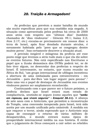 20. Traição e Armagedom!

As profecias que prevêem a maior batalha do mundo
são muito específicas para que sua exatidão seja negada. A
situação como apresentada pelos profetas há cerca de 2500
anos atrás com respeito aos "últimos dias" (também
chamados de "dias vindouros" - Gênesis 49.1; Isaías 2.2;
Atos 2.17; etc.) encaixa-se precisamente em nossos dias: a
terra de Israel, após ficar desolada durante séculos, é
novamente habitada pelo "povo que se congregou dentre
muitos povos". Isso certamente descreve a situação atual.
A precisão inegável e milagrosa da profecia até esse
ponto exige que levemos a sério tudo mais o que ela diz sobre
os eventos futuros. Não está especificado nas Escrituras o
papel que a ilusão demoníaca dos OVNIs poderá ter, se de
fato tiver algum, no desenrolar das profecias a respeito de
Israel. É interessante, no entanto, que numa reunião na
África do Sul, "um grupo internacional de ufólogos incentivou
a abertura de uma embaixada para extraterrestres - em
Jerusalém - para dar-lhes 'um lugar seguro' para pousar".1
Mais uma vez o papel de destaque de Jerusalém nos eventos
vindouros parece ser amplamente reconhecido.
Continuando com o que parece ser o futuro próximo, a
profecia declara que Israel estará num estado de
complacência, sentindo-se seguro (como aqueles que "estão
em repouso, que vivem seguros" - Ezequiel 38.11). A aliança
de sete anos com o Anticristo, que permitirá a reconstrução
do Templo, uma concessão inesperada para Israel, terá sido
aceita por um mundo unificado pela catástrofe. À medida em
que esquece o terror, ainda esperando que o Anticristo seja
capaz de conseguir o retorno de vários milhões de
desaparecidos, o mundo entrará numa época de
prosperidade internacional inédita na sua história. É então
que o julgamento de Deus começará a cair sobre os rebeldes

 