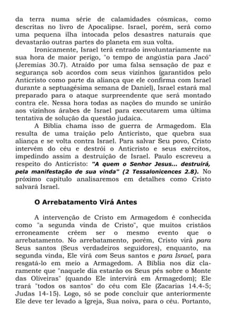 da terra numa série de calamidades cósmicas, como
descritas no livro de Apocalipse. Israel, porém, será como
uma pequena ilha intocada pelos desastres naturais que
devastarão outras partes do planeta em sua volta.
Ironicamente, Israel terá entrado involuntariamente na
sua hora de maior perigo, "o tempo de angústia para Jacó"
(Jeremias 30.7). Atraído por uma falsa sensação de paz e
segurança sob acordos com seus vizinhos (garantidos pelo
Anticristo como parte da aliança que ele confirma com Israel
durante a septuagésima semana de Daniel), Israel estará mal
preparado para o ataque surpreendente que será montado
contra ele. Nessa hora todas as nações do mundo se unirão
aos vizinhos árabes de Israel para executarem uma última
tentativa de solução da questão judaica.
A Bíblia chama isso de guerra de Armagedom. Ela
resulta de uma traição pelo Anticristo, que quebra sua
aliança e se volta contra Israel. Para salvar Seu povo, Cristo
intervém do céu e destrói o Anticristo e seus exércitos,
impedindo assim a destruição de Israel. Paulo escreveu a
respeito do Anticristo: "A quem o Senhor Jesus... destruirá,
pela manifestação de sua vinda" (2 Tessalonicences 2.8). No
próximo capítulo analisaremos em detalhes como Cristo
salvará Israel.
O Arrebatamento Virá Antes
A intervenção de Cristo em Armagedom é conhecida
como "a segunda vinda de Cristo", que muitos cristãos
erroneamente crêem ser o mesmo evento que o
arrebatamento. No arrebatamento, porém, Cristo virá para
Seus santos (Seus verdadeiros seguidores), enquanto, na
segunda vinda, Ele virá com Seus santos e para Israel, para
resgatá-lo em meio a Armagedom. A Bíblia nos diz claramente que "naquele dia estarão os Seus pés sobre o Monte
das Oliveiras" (quando Ele intervirá em Armagedom); Ele
trará "todos os santos" do céu com Ele (Zacarias 14.4-5;
Judas 14-15). Logo, só se pode concluir que anteriormente
Ele deve ter levado a Igreja, Sua noiva, para o céu. Portanto,

 