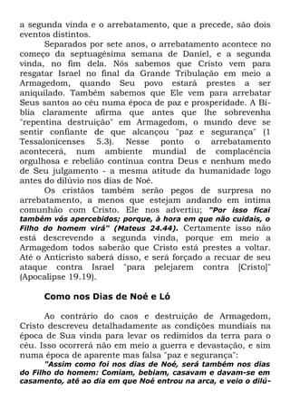 a segunda vinda e o arrebatamento, que a precede, são dois
eventos distintos.
Separados por sete anos, o arrebatamento acontece no
começo da septuagésima semana de Daniel, e a segunda
vinda, no fim dela. Nós sabemos que Cristo vem para
resgatar Israel no final da Grande Tribulação em meio a
Armagedom, quando Seu povo estará prestes a ser
aniquilado. Também sabemos que Ele vem para arrebatar
Seus santos ao céu numa época de paz e prosperidade. A Bíblia claramente afirma que antes que lhe sobrevenha
"repentina destruição" em Armagedom, o mundo deve se
sentir confiante de que alcançou "paz e segurança" (1
Tessalonicenses 5.3). Nesse ponto o arrebatamento
acontecerá, num ambiente mundial de complacência
orgulhosa e rebelião contínua contra Deus e nenhum medo
de Seu julgamento - a mesma atitude da humanidade logo
antes do dilúvio nos dias de Noé.
Os cristãos também serão pegos de surpresa no
arrebatamento, a menos que estejam andando em íntima
comunhão com Cristo. Ele nos advertiu; "Por isso ficai
também vós apercebidos; porque, à hora em que não cuidais, o
Filho do homem virá" (Mateus 24.44). Certamente isso não

está descrevendo a segunda
Armagedom todos saberão que
Até o Anticristo saberá disso, e
ataque contra Israel "para
(Apocalipse 19.19).

vinda, porque em meio a
Cristo está prestes a voltar.
será forçado a recuar de seu
pelejarem contra [Cristo]"

Como nos Dias de Noé e Ló
Ao contrário do caos e destruição de Armagedom,
Cristo descreveu detalhadamente as condições mundiais na
época de Sua vinda para levar os redimidos da terra para o
céu. Isso ocorrerá não em meio a guerra e devastação, e sim
numa época de aparente mas falsa "paz e segurança":

"Assim como foi nos dias de Noé, será também nos dias
do Filho do homem: Comiam, bebiam, casavam e davam-se em
casamento, até ao dia em que Noé entrou na arca, e veio o dilú-

 