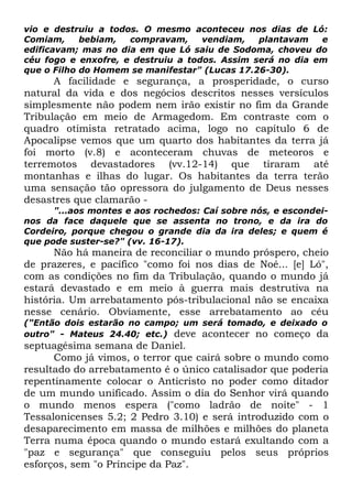 vio e destruiu a todos. O mesmo aconteceu nos dias de Ló:
Comiam,
bebiam,
compravam,
vendiam,
plantavam
e
edificavam; mas no dia em que Ló saiu de Sodoma, choveu do
céu fogo e enxofre, e destruiu a todos. Assim será no dia em
que o Filho do Homem se manifestar" (Lucas 17.26-30).

A facilidade e segurança, a prosperidade, o curso
natural da vida e dos negócios descritos nesses versículos
simplesmente não podem nem irão existir no fim da Grande
Tribulação em meio de Armagedom. Em contraste com o
quadro otimista retratado acima, logo no capítulo 6 de
Apocalipse vemos que um quarto dos habitantes da terra já
foi morto (v.8) e aconteceram chuvas de meteoros e
terremotos devastadores (vv.12-14) que tiraram até
montanhas e ilhas do lugar. Os habitantes da terra terão
uma sensação tão opressora do julgamento de Deus nesses
desastres que clamarão "...aos montes e aos rochedos: Caí sobre nós, e escondeinos da face daquele que se assenta no trono, e da ira do
Cordeiro, porque chegou o grande dia da ira deles; e quem é
que pode suster-se?" (vv. 16-17).

Não há maneira de reconciliar o mundo próspero, cheio
de prazeres, e pacífico "como foi nos dias de Noé... [e] Ló",
com as condições no fim da Tribulação, quando o mundo já
estará devastado e em meio à guerra mais destrutiva na
história. Um arrebatamento pós-tribulacional não se encaixa
nesse cenário. Obviamente, esse arrebatamento ao céu
("Então dois estarão no campo; um será tomado, e deixado o
outro" - Mateus 24.40; etc.) deve acontecer no começo da

septuagésima semana de Daniel.
Como já vimos, o terror que cairá sobre o mundo como
resultado do arrebatamento é o único catalisador que poderia
repentinamente colocar o Anticristo no poder como ditador
de um mundo unificado. Assim o dia do Senhor virá quando
o mundo menos espera ("como ladrão de noite" - 1
Tessalonicenses 5.2; 2 Pedro 3.10) e será introduzido com o
desaparecimento em massa de milhões e milhões do planeta
Terra numa época quando o mundo estará exultando com a
"paz e segurança" que conseguiu pelos seus próprios
esforços, sem "o Príncipe da Paz".

 