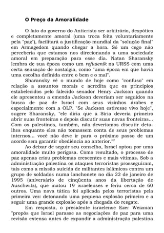 O Preço da Amoralidade
O fato do governo do Anticristo ser arbitrário, despótico
e completamente amoral (uma troca feita voluntariamente
pela "paz"), facilitará a justificação mundial da "solução final"
em Armagedom quando chegar a hora. Só um cego não
perceberia que estamos nos direcionando a uma sociedade
amoral em preparação para esse dia. Natan Sharansky
lembra de sua época como um refusenik na URSS com uma
certa sensação de nostalgia, como "uma época em que havia
uma escolha definida entre o bem e o mal".
Sharansky vê o mundo de hoje como "confuso" em
relação a assuntos morais e acredita que os princípios
estabelecidos pelo falecido senador Henry Jackson quando
ele apresentou a emenda Jackson deveriam ser seguidos na
busca de paz de Israel com seus vizinhos árabes e
especialmente com a OLP. "Se Jackson estivesse vivo hoje",
sugere Sharansky, "ele diria que a Síria deveria primeiro
abrir suas fronteiras e depois discutir suas novas fronteiras...
Com os palestinos, também, não deveríamos discutir detalhes enquanto eles não tomassem conta de seus problemas
internos... você não deve ir para o próximo passo de um
acordo sem garantir obediência ao anterior."2
Ao deixar de seguir seu conselho, Israel optou por uma
amoralidade muito perigosa. Como resultado, o processo de
paz apenas criou problemas crescentes e mais vítimas. Sob a
administração palestina os ataques terroristas prosseguiram,
tais como a missão suicida de militantes islâmicos contra um
grupo de soldados numa lanchonete no dia 22 de janeiro de
1995 (aniversário de cinqüenta anos da libertação de
Auschwitz), que matou 19 israelenses e feriu cerca de 60
outros. Uma nova tática foi aplicada pelos terroristas pela
primeira vez: detonando uma pequena explosão primeiro e a
seguir uma grande explosão após a chegada do resgate.
Em resposta, o presidente israelense Ezer Weizman
"propôs que Israel parasse as negociações de paz para uma
revisão extensa antes de expandir a administração palestina

 