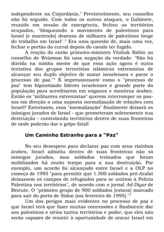 independente na Cisjordânia." Previsivelmente, seu conselho
não foi seguido. Com todos os outros ataques, o Gabinete,
reunido em sessão de emergência, fechou os territórios
ocupados, "bloqueando o movimento de palestinos para
Israel [e mantendo] dezenas de milhares de palestinos longe
do trabalho em Israel".3 Era uma questão de, mais uma vez,
fechar o portão do curral depois do cavalo ter fugido.
A reação do então primeiro-ministro Yitzhak Rabin ao
conselho de Weizman foi uma negação da verdade: "Não há
dúvida na minha mente de que essa ação agora é outra
tentativa dos grupos terroristas islâmicos extremistas de
alcançar seu duplo objetivo de matar israelenses e parar o
processo de paz."4 É impressionante como o "processo de
paz" tem hipnotizado líderes israelenses e grande parte da
população para acreditarem em enganos e mentiras árabes.
Então os "militantes extremistas" querem interromper os passos em direção a uma suposta normalização de relações com
Israel? Entretanto, essa "normalização" finalmente deixará os
inimigos jurados de Israel - que prometeram solenemente sua
destruição - controlando territórios dentro de suas fronteiras
de onde poderão dar o golpe fatal!
Um Caminho Estranho para a "Paz"
No seu desespero para declarar paz com seus vizinhos
árabes, Israel admitiu dentro de suas fronteiras não só
inimigos jurados, mas soldados treinados que foram
mobilizados há muito tempo para a sua destruição. Por
exemplo, um acordo foi alcançado entre Israel e a OLP no
começo de 1995 "para permitir que 1.500 soldados pró-Arafat
deixassem os campos de refugiados para se unirem à Polícia
Palestina nos territórios", de acordo com o jornal Ad-Diyar de
Beirute. O "primeiro grupo de 900 soldados [estava] marcado
para sair do porto de Sidon [em fevereiro de 1995]."5
Um dos perigos mais evidentes no processo de paz é
que Israel terá que fazer muitas concessões e finalmente dar
aos palestinos e sírios tantos territórios e poder, que eles não
serão capazes de resistir à oportunidade de atacar Israel em

 