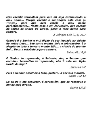 Mas escolhi Jerusalém para que ali seja estabelecido o
meu nome... Porque escolhi e santifiquei esta casa [o
Templo],
para
que
nela
esteja
o
meu
nome
perpetuamente... Nesta casa e em Jerusalém, que escolhi
de todas as tribos de Israel, porei o meu nome para
sempre.
2 Crônicas 6.6; 7.16; 33.7
Grande é o Senhor e mui digno de ser louvado na cidade
do nosso Deus... Seu santo monte, belo e sobranceiro, é a
alegria de toda a terra; o monte Sião... a cidade do grande
Rei... Deus a estabelece para sempre.
Salmo 48.1-2,8
O Senhor te repreende, ó Satanás; sim, o Senhor que
escolheu Jerusalém te repreende; não é este um tição
tirado do fogo?
Zacarias 3.2
Pois o Senhor escolheu a Sião, preferiu-a por sua morada.
Salmo 132.13
Se eu de ti me esquecer, ó Jerusalém, que se resseque a
minha mão direita.
Salmo 137.5

 