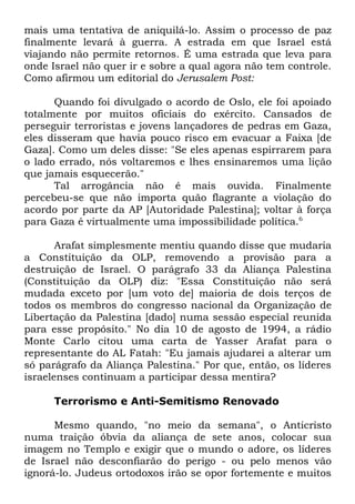 mais uma tentativa de aniquilá-lo. Assim o processo de paz
finalmente levará à guerra. A estrada em que Israel está
viajando não permite retornos. É uma estrada que leva para
onde Israel não quer ir e sobre a qual agora não tem controle.
Como afirmou um editorial do Jerusalem Post:
Quando foi divulgado o acordo de Oslo, ele foi apoiado
totalmente por muitos oficiais do exército. Cansados de
perseguir terroristas e jovens lançadores de pedras em Gaza,
eles disseram que havia pouco risco em evacuar a Faixa [de
Gaza]. Como um deles disse: "Se eles apenas espirrarem para
o lado errado, nós voltaremos e lhes ensinaremos uma lição
que jamais esquecerão."
Tal arrogância não é mais ouvida. Finalmente
percebeu-se que não importa quão flagrante a violação do
acordo por parte da AP [Autoridade Palestina]; voltar à força
para Gaza é virtualmente uma impossibilidade política.6
Arafat simplesmente mentiu quando disse que mudaria
a Constituição da OLP, removendo a provisão para a
destruição de Israel. O parágrafo 33 da Aliança Palestina
(Constituição da OLP) diz: "Essa Constituição não será
mudada exceto por [um voto de] maioria de dois terços de
todos os membros do congresso nacional da Organização de
Libertação da Palestina [dado] numa sessão especial reunida
para esse propósito." No dia 10 de agosto de 1994, a rádio
Monte Carlo citou uma carta de Yasser Arafat para o
representante do AL Fatah: "Eu jamais ajudarei a alterar um
só parágrafo da Aliança Palestina." Por que, então, os líderes
israelenses continuam a participar dessa mentira?
Terrorismo e Anti-Semitismo Renovado
Mesmo quando, "no meio da semana", o Anticristo
numa traição óbvia da aliança de sete anos, colocar sua
imagem no Templo e exigir que o mundo o adore, os líderes
de Israel não desconfiarão do perigo - ou pelo menos vão
ignorá-lo. Judeus ortodoxos irão se opor fortemente e muitos

 