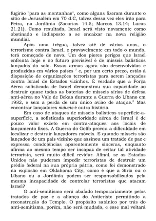 fugirão "para as montanhas", como alguns fizeram durante o
sítio de Jerusalém em 70 d.C, talvez dessa vez eles irão para
Petra, na Jordânia (Zacarias 14.5; Marcos 13.14; Lucas
21.21). Como resultado, Israel será visto novamente como
obstinado e indisposto a se encaixar na nova religião
mundial.
Após uma trégua, talvez até de vários anos, o
terrorismo contra Israel, e provavelmente em todo o mundo,
terá começado de novo. Um dos piores perigos que Israel
enfrenta hoje e no futuro previsível é de mísseis balísticos
lançados do solo. Essas armas agora são desenvolvidas e
produzidas em vários países 7 e, por um certo preço, estão à
disposição de organizações terroristas para serem lançados
contra Israel de Estados vizinhos. É verdade que a Força
Aérea sofisticada de Israel demonstrou sua capacidade ao
destruir quase todas as baterias de mísseis sírios de defesa
anti-aérea no Vale de Bekaa durante a Guerra do Líbano em
1982, e sem a perda de um único avião de ataque. 8 Mas
encontrar lançadores móveis é outra história.
Em caso de ataques de mísseis balísticos superfície-asuperfície, a sofisticada superioridade aérea de Israel é de
pouco valor exceto em contra-ataques aos locais de
lançamento fixos. A Guerra do Golfo provou a dificuldade em
localizar e destruir lançadores móveis. E quando mísseis são
lançados de um país vizinho que assinou um tratado de paz e
expressa condolências aparentemente sinceras, enquanto
afirma ao mesmo tempo ser incapaz de evitar tal atividade
terrorista, será muito difícil revidar. Afinal, se os Estados
Unidos não puderam impedir terroristas de destruir um
prédio federal na sua própria pátria, como foi demonstrado
na explosão em Oklahoma City, como é que a Síria ou o
Líbano ou a Jordânia podem ser responsabilizados pela
mesma incapacidade de controlar terroristas que atacam
Israel?
O anti-semitismo será abafado temporariamente pelos
tratados de paz e a aliança do Anticristo permitindo a
reconstrução do Templo. O propósito satânico por trás do
anti-semitismo, porém, não será mudado, e esse mal voltará

 