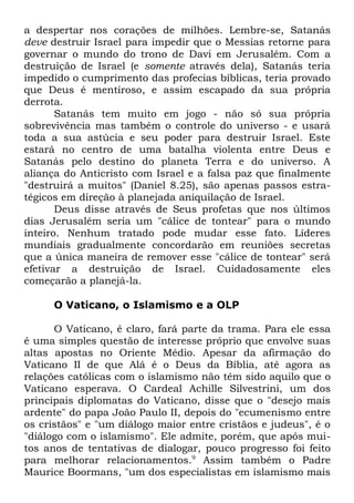 a despertar nos corações de milhões. Lembre-se, Satanás
deve destruir Israel para impedir que o Messias retorne para
governar o mundo do trono de Davi em Jerusalém. Com a
destruição de Israel (e somente através dela), Satanás teria
impedido o cumprimento das profecias bíblicas, teria provado
que Deus é mentiroso, e assim escapado da sua própria
derrota.
Satanás tem muito em jogo - não só sua própria
sobrevivência mas também o controle do universo - e usará
toda a sua astúcia e seu poder para destruir Israel. Este
estará no centro de uma batalha violenta entre Deus e
Satanás pelo destino do planeta Terra e do universo. A
aliança do Anticristo com Israel e a falsa paz que finalmente
"destruirá a muitos" (Daniel 8.25), são apenas passos estratégicos em direção à planejada aniquilação de Israel.
Deus disse através de Seus profetas que nos últimos
dias Jerusalém seria um "cálice de tontear" para o mundo
inteiro. Nenhum tratado pode mudar esse fato. Líderes
mundiais gradualmente concordarão em reuniões secretas
que a única maneira de remover esse "cálice de tontear" será
efetivar a destruição de Israel. Cuidadosamente eles
começarão a planejá-la.
O Vaticano, o Islamismo e a OLP
O Vaticano, é claro, fará parte da trama. Para ele essa
é uma simples questão de interesse próprio que envolve suas
altas apostas no Oriente Médio. Apesar da afirmação do
Vaticano II de que Alá é o Deus da Bíblia, até agora as
relações católicas com o islamismo não têm sido aquilo que o
Vaticano esperava. O Cardeal Achille Silvestrini, um dos
principais diplomatas do Vaticano, disse que o "desejo mais
ardente" do papa João Paulo II, depois do "ecumenismo entre
os cristãos" e "um diálogo maior entre cristãos e judeus", é o
"diálogo com o islamismo". Ele admite, porém, que após muitos anos de tentativas de dialogar, pouco progresso foi feito
para melhorar relacionamentos.9 Assim também o Padre
Maurice Boormans, "um dos especialistas em islamismo mais

 