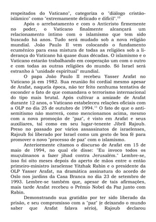 respeitados do Vaticano", categoriza o "diálogo cristãoislâmico" como "extremamente delicado e difícil".10
Após o arrebatamento e com o Anticristo firmemente
no
poder,
o
Vaticano
finalmente
alcançará
um
relacionamento íntimo com o islamismo que tem sido
buscado há anos. Tudo será mudado sob a nova religião
mundial. João Paulo II vem colocando o fundamento
ecumênico para essa mistura de todas as religiões sob a liderança do Vaticano há quase duas décadas. O islamismo e o
Vaticano estarão trabalhando em cooperação um com o outro
e com todas as outras religiões do mundo. Só Israel será
estranho à "unidade espiritual" mundial.
O papa João Paulo II recebeu Yasser Arafat no
Vaticano já em 1982. Sua reunião foi cordial mesmo apesar
de Arafat, naquela época, não ter feito nenhuma tentativa de
esconder o fato de que comandava o terrorismo internacional
do tipo mais brutal. Após cultivar a amizade de Arafat
durante 12 anos, o Vaticano estabeleceu relações oficiais com
a OLP no dia 25 de outubro de 1994.11 O fato de que o antisemitismo não morrerá, como mencionamos acima, mesmo
com a nova promoção de "paz", é visto em Arafat e seus
auxiliares, tal como em seu lugar-tenente Jibril Rajoub.
Preso no passado por vários assassinatos de israelenses,
Rajoub foi liberado por Israel como um gesto de boa fé para
promover o novo "processo de paz" com o islamismo.
Anteriormente citamos o discurso de Arafat em 15 de
maio de 1994, no qual ele disse: "Eu invoco todos os
muçulmanos a fazer jihad contra Jerusalém." Lembre-se,
isso foi oito meses depois do aperto de mãos entre o então
primeiro-ministro israelense Yitzhak Rabin e o presidente da
OLP Yasser Arafat, na dramática assinatura do acordo de
Oslo nos jardins da Casa Branca no dia 23 de setembro de
1993. Lembre-se também que, apesar de tais afirmações,
mais tarde Arafat recebeu o Prêmio Nobel da Paz junto com
Rabin.
Demonstrando sua gratidão por ter sido liberado da
prisão, e seu compromisso com a "paz" (e deixando o mundo
saber
que
Arafat
falava
sério),
Rajoub
declarou

 