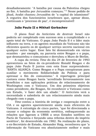 desafiadoramente: "A batalha por causa da Palestina chegou
ao fim. A batalha por Jerusalém começou."12 Nesse pedido de
jihad, Arafat chamou Jerusalém de "a capital do islamismo!"
A cegueira dos funcionários israelenses que, apesar disso,
continuam o "processo de paz", é incompreensível!
João Paulo II e Mikhail Gorbachev
O plano final do Anticristo de destruir Israel não
poderia ser completado com sucesso sem a cumplicidade e o
apoio total do Vaticano. O papa João Paulo II é o líder mais
influente na terra, e os agentes mundiais do Vaticano são tão
eficientes quanto os de qualquer serviço secreto nacional em
qualquer outro lugar. Esse fato foi demonstrado em várias
ocasiões - por exemplo, na parceria entre Reagan e o papa,
que desmantelou o comunismo e derrubou o Muro de Berlim.
A capa da revista Time do dia 24 de fevereiro de 1993
apresentava as fotos do ex-presidente Ronald Reagan e do
papa João Paulo II juntos com esta frase surpreendente:
"SANTA ALIANÇA: Como Reagan e o Papa conspiraram para
auxiliar o movimento Solidariedade da Polônia e para
apressar o fim do comunismo." A reportagem principal
contava como Reagan havia "acreditado fervorosamente nos
benefícios e nas aplicações práticas do relacionamento de
Washington com o Vaticano. Um dos primeiros objetivos
como presidente, diz Reagan, foi reconhecer o Vaticano como
um Estado, 'e fazer dele um aliado'." O Anticristo verá a
necessidade e sabedoria de um relacionamento ainda mais
chegado com o papa.
Time contou a história de intriga e cooperação entre a
CIA e os agentes aparentemente ainda mais eficientes do
Vaticano. A estratégia de cinco partes, "que foi direcionada a
causar o colapso da economia soviética, enfraquecendo as
relações que ligavam a URSS a seus Estados satélites no
Pacto de Varsóvia e forçando uma reforma dentro do império
soviético", foi desenvolvida em 1982. Na realização do plano,
o ex-Secretário de Estado, Alexander Haig, reconheceu que "a
informação do Vaticano era absolutamente melhor e mais

 