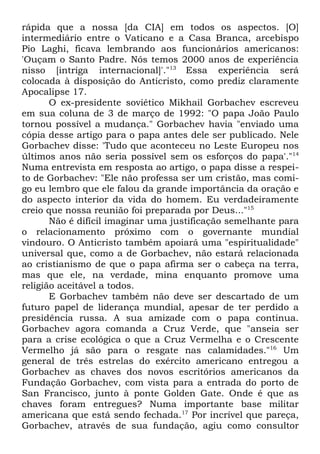 rápida que a nossa [da CIA] em todos os aspectos. [O]
intermediário entre o Vaticano e a Casa Branca, arcebispo
Pio Laghi, ficava lembrando aos funcionários americanos:
'Ouçam o Santo Padre. Nós temos 2000 anos de experiência
nisso [intriga internacional]'."13 Essa experiência será
colocada à disposição do Anticristo, como prediz claramente
Apocalipse 17.
O ex-presidente soviético Mikhail Gorbachev escreveu
em sua coluna de 3 de março de 1992: "O papa João Paulo
tornou possível a mudança." Gorbachev havia "enviado uma
cópia desse artigo para o papa antes dele ser publicado. Nele
Gorbachev disse: 'Tudo que aconteceu no Leste Europeu nos
últimos anos não seria possível sem os esforços do papa'."14
Numa entrevista em resposta ao artigo, o papa disse a respeito de Gorbachev: "Ele não professa ser um cristão, mas comigo eu lembro que ele falou da grande importância da oração e
do aspecto interior da vida do homem. Eu verdadeiramente
creio que nossa reunião foi preparada por Deus..."15
Não é difícil imaginar uma justificação semelhante para
o relacionamento próximo com o governante mundial
vindouro. O Anticristo também apoiará uma "espiritualidade"
universal que, como a de Gorbachev, não estará relacionada
ao cristianismo de que o papa afirma ser o cabeça na terra,
mas que ele, na verdade, mina enquanto promove uma
religião aceitável a todos.
E Gorbachev também não deve ser descartado de um
futuro papel de liderança mundial, apesar de ter perdido a
presidência russa. A sua amizade com o papa continua.
Gorbachev agora comanda a Cruz Verde, que "anseia ser
para a crise ecológica o que a Cruz Vermelha e o Crescente
Vermelho já são para o resgate nas calamidades."16 Um
general de três estrelas do exército americano entregou a
Gorbachev as chaves dos novos escritórios americanos da
Fundação Gorbachev, com vista para a entrada do porto de
San Francisco, junto à ponte Golden Gate. Onde é que as
chaves foram entregues? Numa importante base militar
americana que está sendo fechada.17 Por incrível que pareça,
Gorbachev, através de sua fundação, agiu como consultor

 