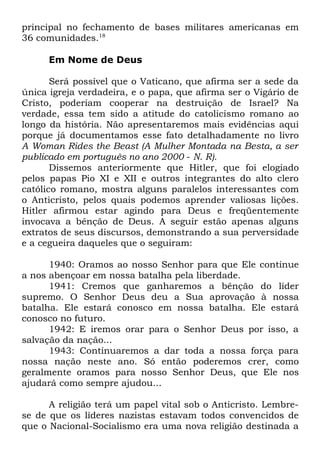 principal no fechamento de bases militares americanas em
36 comunidades.18
Em Nome de Deus
Será possível que o Vaticano, que afirma ser a sede da
única igreja verdadeira, e o papa, que afirma ser o Vigário de
Cristo, poderiam cooperar na destruição de Israel? Na
verdade, essa tem sido a atitude do catolicismo romano ao
longo da história. Não apresentaremos mais evidências aqui
porque já documentamos esse fato detalhadamente no livro
A Woman Rides the Beast (A Mulher Montada na Besta, a ser
publicado em português no ano 2000 - N. R).
Dissemos anteriormente que Hitler, que foi elogiado
pelos papas Pio XI e XII e outros integrantes do alto clero
católico romano, mostra alguns paralelos interessantes com
o Anticristo, pelos quais podemos aprender valiosas lições.
Hitler afirmou estar agindo para Deus e freqüentemente
invocava a bênção de Deus. A seguir estão apenas alguns
extratos de seus discursos, demonstrando a sua perversidade
e a cegueira daqueles que o seguiram:
1940: Oramos ao nosso Senhor para que Ele continue
a nos abençoar em nossa batalha pela liberdade.
1941: Cremos que ganharemos a bênção do líder
supremo. O Senhor Deus deu a Sua aprovação à nossa
batalha. Ele estará conosco em nossa batalha. Ele estará
conosco no futuro.
1942: E iremos orar para o Senhor Deus por isso, a
salvação da nação...
1943: Continuaremos a dar toda a nossa força para
nossa nação neste ano. Só então poderemos crer, como
geralmente oramos para nosso Senhor Deus, que Ele nos
ajudará como sempre ajudou...
A religião terá um papel vital sob o Anticristo. Lembrese de que os líderes nazistas estavam todos convencidos de
que o Nacional-Socialismo era uma nova religião destinada a

 