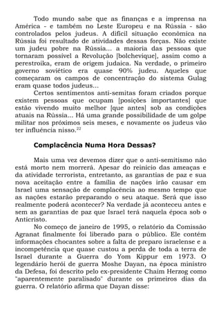 Todo mundo sabe que as finanças e a imprensa na
América - e também no Leste Europeu e na Rússia - são
controlados pelos judeus. A difícil situação econômica na
Rússia foi resultado de atividades dessas forças. Não existe
um judeu pobre na Rússia... a maioria das pessoas que
tornaram possível a Revolução [bolchevique], assim como a
perestroika, eram de origem judaica. Na verdade, o primeiro
governo soviético era quase 90% judeu. Aqueles que
começaram os campos de concentração do sistema Gulag
eram quase todos judeus...
Certos sentimentos anti-semitas foram criados porque
existem pessoas que ocupam [posições importantes] que
estão vivendo muito melhor [que antes] sob as condições
atuais na Rússia... Há uma grande possibilidade de um golpe
militar nos próximos seis meses, e novamente os judeus vão
ter influência nisso.22
Complacência Numa Hora Dessas?
Mais uma vez devemos dizer que o anti-semitismo não
está morto nem morrerá. Apesar do reinício das ameaças e
da atividade terrorista, entretanto, as garantias de paz e sua
nova aceitação entre a família de nações irão causar em
Israel uma sensação de complacência ao mesmo tempo que
as nações estarão preparando o seu ataque. Será que isso
realmente poderá acontecer? Na verdade já aconteceu antes e
sem as garantias de paz que Israel terá naquela época sob o
Anticristo.
No começo de janeiro de 1995, o relatório da Comissão
Agranat finalmente foi liberado para o público. Ele contém
informações chocantes sobre a falta de preparo israelense e a
incompetência que quase custou a perda de toda a terra de
Israel durante a Guerra do Yom Kippur em 1973. O
legendário herói de guerra Moshe Dayan, na época ministro
da Defesa, foi descrito pelo ex-presidente Chaim Herzog como
"aparentemente paralisado" durante os primeiros dias da
guerra. O relatório afirma que Dayan disse:

 
