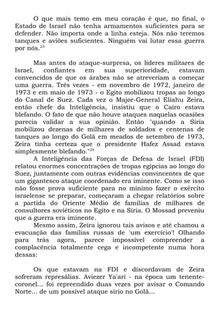 O que mais temo em meu coração é que, no final, o
Estado de Israel não tenha armamentos suficientes para se
defender. Não importa onde a linha esteja. Nós não teremos
tanques e aviões suficientes. Ninguém vai lutar essa guerra
por nós.23
Mas antes do ataque-surpresa, os líderes militares de
Israel,
confiantes
em
sua
superioridade,
estavam
convencidos de que os árabes não se atreveriam a começar
uma guerra. Três vezes - em novembro de 1972, janeiro de
1973 e em maio de 1973 - o Egito mobilizou tropas ao longo
do Canal de Suez. Cada vez o Major-General Eliahu Zeira,
então chefe da Inteligência, insistiu que o Cairo estava
blefando. O fato de que não houve ataques naquelas ocasiões
parecia validar a sua opinião. Então "quando a Síria
mobilizou dezenas de milhares de soldados e centenas de
tanques ao longo do Golã em meados de setembro de 1973,
Zeira tinha certeza que o presidente Hafez Assad estava
simplesmente blefando."24
A Inteligência das Forças de Defesa de Israel (FDI)
relatou enormes concentrações de tropas egípcias ao longo do
Suez, juntamente com outras evidências convincentes de que
um gigantesco ataque coordenado era iminente. Como se isso
não fosse prova suficiente para no mínimo fazer o exército
israelense se preparar, começaram a chegar relatórios sobre
a partida do Oriente Médio de famílias de milhares de
consultores soviéticos no Egito e na Síria. O Mossad preveniu
que a guerra era iminente.
Mesmo assim, Zeira ignorou tais avisos e até chamou a
evacuação das famílias russas de 'um exercício'! Olhando
para trás agora, parece impossível compreender a
complacência totalmente cega e incompetente numa hora
dessas:
Os que estavam na FDI e discordavam de Zeira
sofreram represálias. Aviezer Ya'ari - na época um tenentecoronel... foi repreendido duas vezes por avisar o Comando
Norte... de um possível ataque sírio no Golã...

 