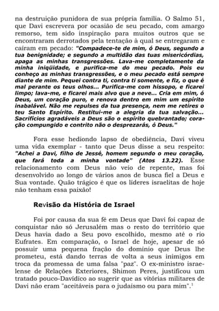 na destruição punidora de sua própria família. O Salmo 51,
que Davi escrevera por ocasião de seu pecado, com amargo
remorso, tem sido inspiração para muitos outros que se
encontraram derrotados pela tentação à qual se entregaram e
caíram em pecado: "Compadece-te de mim, ó Deus, segundo a
tua benignidade; e segundo a multidão das tuas misericórdias,
apaga as minhas transgressões. Lava-me completamente da
minha iniqüidade, e purifica-me do meu pecado. Pois eu
conheço as minhas transgressões, e o meu pecado está sempre
diante de mim. Pequei contra ti, contra ti somente, e fiz, o que é
mal perante os teus olhos... Purifica-me com hissopo, e ficarei
limpo; lava-me, e ficarei mais alvo que a neve... Cria em mim, ó
Deus, um coração puro, e renova dentro em mim um espírito
inabalável. Não me repulses da tua presença, nem me retires o
teu Santo Espírito. Restitui-me a alegria da tua salvação...
Sacrifícios agradáveis a Deus são o espírito quebrantado; coração compungido e contrito não o desprezarás, ó Deus."

Fora esse hediondo lapso de obediência, Davi viveu
uma vida exemplar - tanto que Deus disse a seu respeito:

"Achei a Davi, filho de Jessé, homem segundo o meu coração,
que fará toda a minha vontade" (Atos 13.22). Esse

relacionamento com Deus não veio de repente, mas foi
desenvolvido ao longo de vários anos de busca fiel a Deus e
Sua vontade. Quão trágico é que os líderes israelitas de hoje
não tenham essa paixão!
Revisão da História de Israel
Foi por causa da sua fé em Deus que Davi foi capaz de
conquistar não só Jerusalém mas o resto do território que
Deus havia dado a Seu povo escolhido, mesmo até o rio
Eufrates. Em comparação, o Israel de hoje, apesar de só
possuir uma pequena fração do domínio que Deus lhe
prometeu, está dando terras de volta a seus inimigos em
troca da promessa de uma falsa "paz". O ex-ministro israelense de Relações Exteriores, Shimon Peres, justificou um
tratado pouco-Davídico ao sugerir que as vitórias militares de
Davi não eram "aceitáveis para o judaísmo ou para mim".1

 