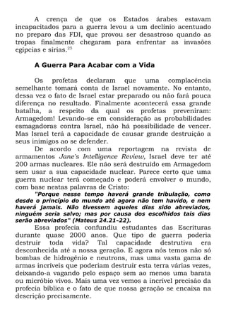 A crença de que os Estados árabes estavam
incapacitados para a guerra levou a um declínio acentuado
no preparo das FDI, que provou ser desastroso quando as
tropas finalmente chegaram para enfrentar as invasões
egípcias e sírias.25
A Guerra Para Acabar com a Vida
Os profetas declaram que uma complacência
semelhante tomará conta de Israel novamente. No entanto,
dessa vez o fato de Israel estar preparado ou não fará pouca
diferença no resultado. Finalmente acontecerá essa grande
batalha, a respeito da qual os profetas preveniram:
Armagedom! Levando-se em consideração as probabilidades
esmagadoras contra Israel, não há possibilidade de vencer.
Mas Israel terá a capacidade de causar grande destruição a
seus inimigos ao se defender.
De acordo com uma reportagem na revista de
armamentos Jane's Intelligence Review, Israel deve ter até
200 armas nucleares. Ele não será destruído em Armagedom
sem usar a sua capacidade nuclear. Parece certo que uma
guerra nuclear terá começado e poderá envolver o mundo,
com base nestas palavras de Cristo:
"Porque nesse tempo haverá grande tribulação, como
desde o princípio do mundo até agora não tem havido, e nem
haverá jamais. Não tivessem aqueles dias sido abreviados,
ninguém seria salvo; mas por causa dos escolhidos tais dias
serão abreviados" (Mateus 24.21-22).

Essa profecia confundiu estudantes das Escrituras
durante quase 2000 anos. Que tipo de guerra poderia
destruir toda vida? Tal capacidade destrutiva era
desconhecida até a nossa geração. E agora nós temos não só
bombas de hidrogênio e neutrons, mas uma vasta gama de
armas incríveis que poderiam destruir esta terra várias vezes,
deixando-a vagando pelo espaço sem ao menos uma barata
ou micróbio vivos. Mais uma vez vemos a incrível precisão da
profecia bíblica e o fato de que nossa geração se encaixa na
descrição precisamente.

 