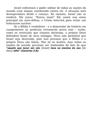 Israel enfrentará o poder militar de todas as nações do
mundo num ataque coordenado contra ele. A situação será
desesperadora desde o começo. No entanto, Israel não se
renderá. Ele jurou: "Nunca mais!" Ele usará sua arma
principal em auto-defesa, e Cristo intervirá para evitar um
holocausto nuclear.
Se a Bíblia é verdadeira - e o desenrolar da história em
cumprimento às profecias certamente prova isso - então,
como os versículos que citamos declaram, o próprio Deus
defenderá Israel de seus inimigos. Deus não permitirá que
Israel seja destruído, pois isso provaria que a Bíblia e o
próprio Deus são falsos. Não só os árabes, mas todas as
nações do mundo precisam ser lembrados do fato de que
"aquele que tocar em vós [Israel] toca na menina do seu [de
Deus] olho" (Zacarias 2.8).

 