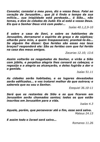 Consolai, consolai o meu povo, diz o vosso Deus. Falai ao
coração de Jerusalém... que já é findo o tempo da sua
milícia... sua iniqüidade está perdoada... ó Sião... não
temas, e dize às cidades de Judá: Eis aí está o vosso Deus.
Eis que o Senhor Deus virá com poder...
Isaías 40.1,2,9-10
E sobre a casa de Davi, e sobre os habitantes de
Jerusalém, derramarei o espírito de graça e de súplicas;
olharão para mim, a quem traspassaram; pranteá-lo-ão...
Se alguém lhe disser: Que feridas são essas nos teus
braços? responderá ele: São as feridas com que fui ferido
na casa dos meus amigos.
Zacarias 12.10; 13.6
Assim voltarão os resgatados do Senhor, e virão a Sião
com júbilo, e perpétua alegria lhes coroará as cabeças; o
regozijo e a alegria os alcançarão, e deles fugirão a dor e
o gemido.
Isaías 51.11
As cidades serão habitadas, e os lugares devastados
serão edificados... e vos tratarei melhor do que outrora; e
sabereis que eu sou o Senhor.
Ezequiel 36.10-11
Será que os restantes de Sião e os que ficarem em
Jerusalém serão chamados santos; todos os que estão
inscritos em Jerusalém para a vida.
Isaías 4.3
Aquele, porém, que perseverar até o fim, esse será salvo.
Mateus 24.13
E assim todo o Israel será salvo...

Romanos 11.26

 