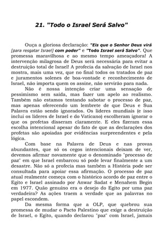 21. "Todo o Israel Será Salvo"

Ouça a gloriosa declaração: "Eis que o Senhor Deus virá
[para resgatar Israel] com poder" e "Todo Israel será Salvo". Que
promessa maravilhosa e ao mesmo tempo ameaçadora! A
intervenção milagrosa de Deus será necessária para evitar a
destruição total de Israel! A profecia da salvação de Israel nos
mostra, mais uma vez, que no final todos os tratados de paz
e juramentos solenes de boa-vontade e reconhecimento de
Israel, não importa quem os assine, não servirão para nada.
Não é nossa intenção criar uma sensação de
pessimismo sem saída, mas fazer um apelo ao realismo.
Também não estamos tentando sabotar o processo de paz,
mas apenas oferecendo um lembrete de que Deus e Sua
Palavra estão sendo ignorados. Os líderes mundiais (e isso
inclui os líderes de Israel e do Vaticano) escolheram ignorar o
que os profetas disseram claramente. E eles fizeram essa
escolha intencional apesar do fato de que as declarações dos
profetas são apoiadas por evidências surpreendentes e pela
lógica.
Com base na Palavra de Deus e nas provas
abundantes, que só os cegos intencionais deixam de ver,
devemos afirmar novamente que o denominado "processo de
paz" em que Israel embarcou só pode levar finalmente a um
desastre. Não só a profecia mas também a História pode ser
consultada para apoiar essa afirmação. O processo de paz
atual realmente começa com o histórico acordo de paz entre o
Egito e Israel assinado por Anwar Sadat e Menahem Begin
em 1977. Quão genuíno era o desejo do Egito por uma paz
verdadeira? As ações traem a verdade que as palavras no
papel escondem.
Da mesma forma que a OLP, que quebrou sua
promessa de mudar o Pacto Palestino que exige a destruição
de Israel, o Egito, quando declarou "paz" com Israel, jamais

 