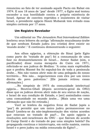 renunciou ao fato de ter assinado aquele Pacto em Rabat em
1974. E nos 18 anos de "paz" desde 1977, o Egito mal tentou
esconder a sua hostilidade contra a própria existência de
Israel. Apesar de convites repetidos e insistentes de visitar
Israel, o presidente egípcio Hosni Mubarak tem evitado essa
simples cortesia por 17 anos.
Um Registro Revelador
Um editorial no The Jerusalem Post International Edition
lembrou seus leitores da antiga "afirmação muçulmana-árabe
de que nenhum Estado judeu (ou cristão) deve existir no
'mundo árabe'." E continuou demonstrando o seguinte:
Aos olhos egípcios, a obtenção do Sinai [pelo Egito
como parte do "tratado de paz"] foi a consumação de uma
fase no desmantelamento de Israel... Anwar Sadat (sim, o
pacificador) disse numa mesquita do Cairo em 1971,
referindo-se aos judeus de Medina: "A coisa mais esplêndida
que o profeta Maomé fez foi expulsá-los de toda a península
árabe... Nós não vamos abrir mão de uma polegada do nosso
território... Nós não... negociaremos com eles por um único
direito do povo palestino." [Ele jamais retirou essas
afirmações.]
...No simpósio de 1975 da comunidade intelectual
egípcia... Boutros-Ghali (depois secretário-geral da ONU)
disse que os judeus devem abrir mão de seu status de nação,
e Israel de sua condição de Estado, e [ser] assimilados como
uma comunidade no mundo árabe... [Mais uma vez uma
afirmação que não foi retirada.]
Você se lembra da negativa feroz de Sadat [após a
"paz"] de permitir que um único judeu permanecesse no
Sinai? Lembra-se da não-implementação dos vários acordos
que estavam no tratado de paz?... Do apoio egípcio a
resoluções anti-israelenses da ONU - que fizeram do acordo
de Camp David e do tratado de paz uma simples balela? Da
propaganda contínua e ininterrupta, em estilo nazista, contra
Israel e o povo judeu na mídia censurada do Egito?...

 
