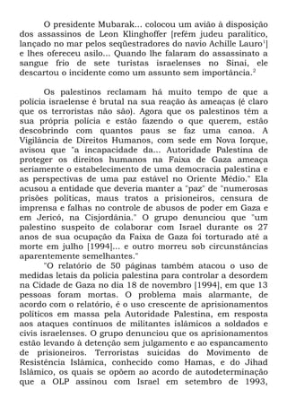 O presidente Mubarak... colocou um avião à disposição
dos assassinos de Leon Klinghoffer [refém judeu paralítico,
lançado no mar pelos seqüestradores do navio Achille Lauro1]
e lhes ofereceu asilo... Quando lhe falaram do assassinato a
sangue frio de sete turistas israelenses no Sinai, ele
descartou o incidente como um assunto sem importância.2
Os palestinos reclamam há muito tempo de que a
polícia israelense é brutal na sua reação às ameaças (é claro
que os terroristas não são). Agora que os palestinos têm a
sua própria polícia e estão fazendo o que querem, estão
descobrindo com quantos paus se faz uma canoa. A
Vigilância de Direitos Humanos, com sede em Nova Iorque,
avisou que "a incapacidade da... Autoridade Palestina de
proteger os direitos humanos na Faixa de Gaza ameaça
seriamente o estabelecimento de uma democracia palestina e
as perspectivas de uma paz estável no Oriente Médio." Ela
acusou a entidade que deveria manter a "paz" de "numerosas
prisões políticas, maus tratos a prisioneiros, censura de
imprensa e falhas no controle de abusos de poder em Gaza e
em Jericó, na Cisjordânia." O grupo denunciou que "um
palestino suspeito de colaborar com Israel durante os 27
anos de sua ocupação da Faixa de Gaza foi torturado até a
morte em julho [1994]... e outro morreu sob circunstâncias
aparentemente semelhantes."
"O relatório de 50 páginas também atacou o uso de
medidas letais da polícia palestina para controlar a desordem
na Cidade de Gaza no dia 18 de novembro [1994], em que 13
pessoas foram mortas. O problema mais alarmante, de
acordo com o relatório, é o uso crescente de aprisionamentos
políticos em massa pela Autoridade Palestina, em resposta
aos ataques contínuos de militantes islâmicos a soldados e
civis israelenses. O grupo denunciou que os aprisionamentos
estão levando à detenção sem julgamento e ao espancamento
de prisioneiros. Terroristas suicidas do Movimento de
Resistência Islâmica, conhecido como Hamas, e do Jihad
Islâmico, os quais se opõem ao acordo de autodeterminação
que a OLP assinou com Israel em setembro de 1993,

 