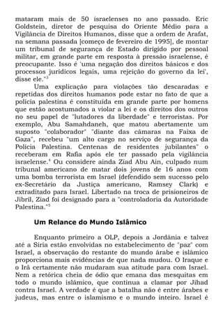 mataram mais de 50 israelenses no ano passado. Eric
Goldstein, diretor de pesquisa do Oriente Médio para a
Vigilância de Direitos Humanos, disse que a ordem de Arafat,
na semana passada [começo de fevereiro de 1995], de montar
um tribunal de segurança de Estado dirigido por pessoal
militar, em grande parte em resposta à pressão israelense, é
preocupante. Isso é 'uma negação dos direitos básicos e dos
processos jurídicos legais, uma rejeição do governo da lei',
disse ele."3
Uma explicação para violações tão descaradas e
repetidas dos direitos humanos pode estar no fato de que a
polícia palestina é constituída em grande parte por homens
que estão acostumados a violar a lei e os direitos dos outros
no seu papel de "lutadores da liberdade" e terroristas. Por
exemplo, Abu Samahdaneh, que matou abertamente um
suposto "colaborador" "diante das câmaras na Faixa de
Gaza", recebeu "um alto cargo no serviço de segurança da
Polícia Palestina. Centenas de residentes jubilantes" o
receberam em Rafia após ele ter passado pela vigilância
israelense.4 Ou considere ainda Ziad Abu Ain, culpado num
tribunal americano de matar dois jovens de 16 anos com
uma bomba terrorista em Israel (defendido sem sucesso pelo
ex-Secretário da Justiça americano, Ramsey Clark) e
extraditado para Israel. Libertado na troca de prisioneiros de
Jibril, Ziad foi designado para a "controladoria da Autoridade
Palestina."5
Um Relance do Mundo Islâmico
Enquanto primeiro a OLP, depois a Jordânia e talvez
até a Síria estão envolvidas no estabelecimento de "paz" com
Israel, a observação do restante do mundo árabe e islâmico
proporciona mais evidências de que nada mudou. O Iraque e
o Irã certamente não mudaram sua atitude para com Israel.
Nem a retórica cheia de ódio que emana das mesquitas em
todo o mundo islâmico, que continua a clamar por Jihad
contra Israel. A verdade é que a batalha não é entre árabes e
judeus, mas entre o islamismo e o mundo inteiro. Israel é

 