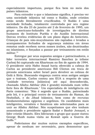 especialmente importuno, porque fica bem no meio dos
países islâmicos.
Para entender o que o islamismo significa, é preciso ver
uma sociedade islâmica tal como o Sudão, onde cristãos
estão sendo literalmente crucificados. O Sudão é uma
sociedade fechada, totalmente controlada por seu regime
islâmico. Do dia 23 de janeiro até 2 de fevereiro de 1995, um
grupo americano-holandês de investigações de direitos
humanos do Instituto Puebla e do Auxílio Internacional
Dorcas revelou evidências de um plano digno do Anticristo.
Crianças de pais não-muçulmanos são raptadas e levadas a
acampamentos fechados de segurança máxima em áreas
remotas onde recebem novos nomes árabes, são doutrinadas
no islamismo, e forçadas a passar por treinamento em estilo
militar."6
Entregue por seus supostos amigos e patrocinadores, o
líder terrorista internacional Ramirez Sanchez (o infame
Carlos) foi capturado em Khartoum no fim de agosto de 1994.
O presidente sírio Hafez Assad havia oferecido a cabeça de
Carlos ao presidente americano Bill Clinton em troca de
pressão americana sobre Israel para devolver as colinas de
Golã à Síria. Buscando vingança contra seus antigos amigos
que o traíram, Carlos contou aos EUA a respeito de uma
"unidade terrorista [islâmica] até aqui desconhecida,
chamada Allahu Akhbar (Alá é grande) instalada num velho
forte fora de Khartoum." Um especialista de inteligência em
Paris comentou: "Não é segredo que o Sudão, patrocinado
pelo Irã, é o principal centro de treinamento do Hamas, do
Hezbollah, e do Jihad Islâmico, bem como de recrutas
fundamentalistas egípcios e argelinos. Os candidatos mais
inteligentes, versáteis e fanáticos são selecionados para se
unir ao Allahu Akhbar. Nós suspeitamos que eles tenham
assassinado o presidente egípcio Sadat e Bashir Jemayel, o
líder cristão libanês. Eles lideraram o grupo que quase matou
George Bush numa visita ao Kuwait após a Guerra do
Golfo."7
Poderíamos dar muitos outros exemplos específicos,
apesar de nenhum ser necessário, para demonstrar que

 
