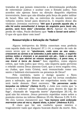 tratados de paz jamais removerão a determinação profunda
de exterminar judeus e acabar com o Estado judeu. Tais
acordos são apenas fases na direção daqueles objetivos
irreversíveis, fases que são ditadas pela força do poder militar
de Israel. Mas um dia, os exércitos do mundo inteiro se
voltarão contra Israel para destruí-lo. A respeito desse dia
vindouro Jeremias escreveu: "Ah! que é grande aquele dia, e

não há outro semelhante! é tempo de angústia para Jacó; ele,
porém, será livre dela" (Jeremias 30.7). Apesar da terrível
perda de vidas, Paulo declarou que "todo o Israel será salvo."

O que ele quis dizer com isso?
Ressurreição e Salvação de Todos?
Alguns intérpretes da Bíblia conectam essa profecia
com aquela dada em Ezequiel 37.1-14, a respeito do vale de
ossos secos que se "ajuntavam, cada osso ao seu osso...

cresceram as carnes e se estendeu a pele sobre eles... o espírito
entrou neles e viveram e se puseram em pé... toda a casa de
Israel... Eis que abrirei as vossas sepulturas... ó povo meu, e
vos trarei à terra de Israel." Isso significa, como alguns

crêem, que todo judeu que viveu, não importa quão perverso
e rebelde contra Deus (mesmo Coré, que a terra engoliu vivo,
ou Judas, que traiu Cristo), será ressuscitado como um
santo e habitará eternamente na presença de Deus?
Pelo contrário, tanto o Antigo quanto o Novo
Testamento da Bíblia deixam claro que há certas condições
para a salvação, que devem ser respeitadas nesta vida ou
será tarde demais. Davi escreveu: "Os perversos serão
lançados no inferno" (Salmo 9.17), e João nos conta que "a
morte e o inferno" serão "lançados para dentro do lago de
fogo", chamado de "segunda morte" (Apocalipse 20.14), do
qual não há retorno. Jesus preveniu repetidas vezes sobre a
punição eterna no inferno (Mateus 25.46; Marcos 3.29; 9.4348; etc). Lemos claramente que "aos homens está ordenado
morrerem uma só vez e, depois disto, o juízo" (Hebreus 9.27).

É claro que há um conforto quase místico e
tragicamente vazio que alguns buscam diante da morte. Sim,

 