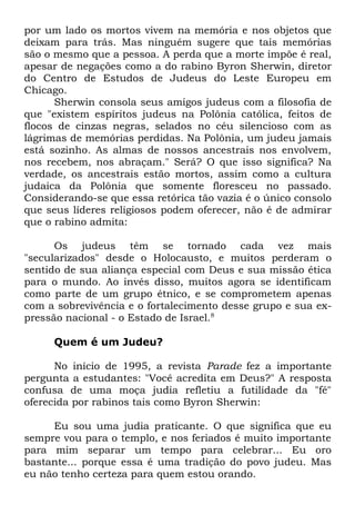 por um lado os mortos vivem na memória e nos objetos que
deixam para trás. Mas ninguém sugere que tais memórias
são o mesmo que a pessoa. A perda que a morte impõe é real,
apesar de negações como a do rabino Byron Sherwin, diretor
do Centro de Estudos de Judeus do Leste Europeu em
Chicago.
Sherwin consola seus amigos judeus com a filosofia de
que "existem espíritos judeus na Polônia católica, feitos de
flocos de cinzas negras, selados no céu silencioso com as
lágrimas de memórias perdidas. Na Polônia, um judeu jamais
está sozinho. As almas de nossos ancestrais nos envolvem,
nos recebem, nos abraçam." Será? O que isso significa? Na
verdade, os ancestrais estão mortos, assim como a cultura
judaica da Polônia que somente floresceu no passado.
Considerando-se que essa retórica tão vazia é o único consolo
que seus líderes religiosos podem oferecer, não é de admirar
que o rabino admita:
Os judeus têm se tornado cada vez mais
"secularizados" desde o Holocausto, e muitos perderam o
sentido de sua aliança especial com Deus e sua missão ética
para o mundo. Ao invés disso, muitos agora se identificam
como parte de um grupo étnico, e se comprometem apenas
com a sobrevivência e o fortalecimento desse grupo e sua expressão nacional - o Estado de Israel.8
Quem é um Judeu?
No início de 1995, a revista Parade fez a importante
pergunta a estudantes: "Você acredita em Deus?" A resposta
confusa de uma moça judia refletiu a futilidade da "fé"
oferecida por rabinos tais como Byron Sherwin:
Eu sou uma judia praticante. O que significa que eu
sempre vou para o templo, e nos feriados é muito importante
para mim separar um tempo para celebrar... Eu oro
bastante... porque essa é uma tradição do povo judeu. Mas
eu não tenho certeza para quem estou orando.

 