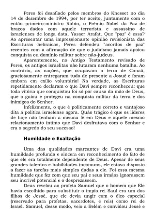 Peres foi desafiado pelos membros do Knesset no dia
14 de dezembro de 1994, por ter aceito, juntamente com o
então primeiro-ministro Rabin, o Prêmio Nobel da Paz de
braços dados com aquele terrorista e assassino de
israelenses de longa data, Yasser Arafat. Que "paz" é essa?
Ao apresentar uma impressionante opinião revisionista das
Escrituras hebraicas, Peres defendeu "acordos de paz"
recentes com a afirmação de que o judaísmo jamais apoiou
conquista ou domínio militar sobre não-judeus.
Aparentemente, no Antigo Testamento revisado de
Peres, os antigos israelitas não lutaram nenhuma batalha. Ao
contrário, as nações, que ocupavam a terra de Canaã,
graciosamente entregaram tudo de presente a Josué e foram
embora em exílio voluntário! Na verdade, as Escrituras
repetidamente declaram o que Davi sempre reconheceu: que
toda vitória que conquistou foi só por causa da mão de Deus,
que o guiou e protegeu na conquista militar da terra e dos
inimigos do Senhor.
Infelizmente, o que é politicamente correto e vantajoso
dita a política israelense agora. Quão trágico é que os líderes
de hoje não tenham a mesma fé em Deus e aquele mesmo
relacionamento íntimo que Davi desfrutava com o Senhor e
era o segredo do seu sucesso!
Humildade e Exaltação
Uma das qualidades marcantes de Davi era uma
humildade profunda e sincera em reconhecimento do fato de
que ele era totalmente dependente de Deus. Apesar de seus
grandes talentos e habilidades incomuns, ele estava disposto
a fazer as tarefas mais simples dadas a ele. Foi essa mesma
humildade que fez com que seu pai e seus irmãos ignorassem
seu incrível potencial e o desprezassem.
Deus revelou ao profeta Samuel que o homem que Ele
havia escolhido para substituir o ímpio rei Saul era um dos
filhos de Jessé, que ele devia ungir com o óleo especial
(reservado para profetas, sacerdotes, e reis) como rei de
Israel. Samuel, desse modo, veio a Belém e convidou Jessé e

 