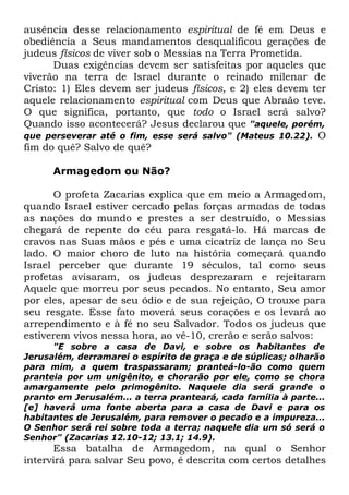 ausência desse relacionamento espiritual de fé em Deus e
obediência a Seus mandamentos desqualificou gerações de
judeus físicos de viver sob o Messias na Terra Prometida.
Duas exigências devem ser satisfeitas por aqueles que
viverão na terra de Israel durante o reinado milenar de
Cristo: 1) Eles devem ser judeus físicos, e 2) eles devem ter
aquele relacionamento espiritual com Deus que Abraão teve.
O que significa, portanto, que todo o Israel será salvo?
Quando isso acontecerá? Jesus declarou que "aquele, porém,
que perseverar até o fim, esse será salvo" (Mateus 10.22). O
fim do quê? Salvo de quê?
Armagedom ou Não?
O profeta Zacarias explica que em meio a Armagedom,
quando Israel estiver cercado pelas forças armadas de todas
as nações do mundo e prestes a ser destruído, o Messias
chegará de repente do céu para resgatá-lo. Há marcas de
cravos nas Suas mãos e pés e uma cicatriz de lança no Seu
lado. O maior choro de luto na história começará quando
Israel perceber que durante 19 séculos, tal como seus
profetas avisaram, os judeus desprezaram e rejeitaram
Aquele que morreu por seus pecados. No entanto, Seu amor
por eles, apesar de seu ódio e de sua rejeição, O trouxe para
seu resgate. Esse fato moverá seus corações e os levará ao
arrependimento e à fé no seu Salvador. Todos os judeus que
estiverem vivos nessa hora, ao vê-10, crerão e serão salvos:
"E sobre a casa de Davi, e sobre os habitantes de
Jerusalém, derramarei o espírito de graça e de súplicas; olharão
para mim, a quem traspassaram; pranteá-lo-ão como quem
pranteia por um unigênito, e chorarão por ele, como se chora
amargamente pelo primogênito. Naquele dia será grande o
pranto em Jerusalém... a terra pranteará, cada família à parte...
[e] haverá uma fonte aberta para a casa de Davi e para os
habitantes de Jerusalém, para remover o pecado e a impureza...
O Senhor será rei sobre toda a terra; naquele dia um só será o
Senhor" (Zacarias 12.10-12; 13.1; 14.9).

Essa batalha de Armagedom, na qual o Senhor
intervirá para salvar Seu povo, é descrita com certos detalhes

 