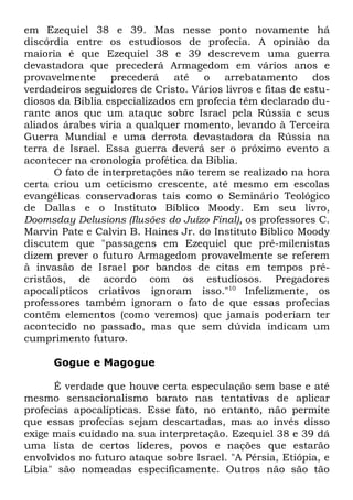 em Ezequiel 38 e 39. Mas nesse ponto novamente há
discórdia entre os estudiosos de profecia. A opinião da
maioria é que Ezequiel 38 e 39 descrevem uma guerra
devastadora que precederá Armagedom em vários anos e
provavelmente precederá até o arrebatamento dos
verdadeiros seguidores de Cristo. Vários livros e fitas de estudiosos da Bíblia especializados em profecia têm declarado durante anos que um ataque sobre Israel pela Rússia e seus
aliados árabes viria a qualquer momento, levando à Terceira
Guerra Mundial e uma derrota devastadora da Rússia na
terra de Israel. Essa guerra deverá ser o próximo evento a
acontecer na cronologia profética da Bíblia.
O fato de interpretações não terem se realizado na hora
certa criou um ceticismo crescente, até mesmo em escolas
evangélicas conservadoras tais como o Seminário Teológico
de Dallas e o Instituto Bíblico Moody. Em seu livro,
Doomsday Delusions (Ilusões do Juízo Final), os professores C.
Marvin Pate e Calvin B. Haines Jr. do Instituto Bíblico Moody
discutem que "passagens em Ezequiel que pré-milenistas
dizem prever o futuro Armagedom provavelmente se referem
à invasão de Israel por bandos de citas em tempos précristãos, de acordo com os estudiosos. Pregadores
apocalípticos criativos ignoram isso."10 Infelizmente, os
professores também ignoram o fato de que essas profecias
contêm elementos (como veremos) que jamais poderiam ter
acontecido no passado, mas que sem dúvida indicam um
cumprimento futuro.
Gogue e Magogue
É verdade que houve certa especulação sem base e até
mesmo sensacionalismo barato nas tentativas de aplicar
profecias apocalípticas. Esse fato, no entanto, não permite
que essas profecias sejam descartadas, mas ao invés disso
exige mais cuidado na sua interpretação. Ezequiel 38 e 39 dá
uma lista de certos líderes, povos e nações que estarão
envolvidos no futuro ataque sobre Israel. "A Pérsia, Etiópia, e
Líbia" são nomeadas especificamente. Outros não são tão

 