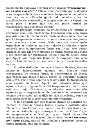 Salmo 22.16 a palavra hebraica aryi é usada: "Trespassaramme as mãos e os pés." A Bíblia prevê, portanto, que o Messias
será traspassado de duas maneiras: traspassado nas mãos e
nos pés na crucificação (profetizado séculos antes da
crucificação ser conhecida), e traspassado com a espada ou
lança para a morte, que não era parte normal da
crucificação, mas que Jesus sofreu.
Um propósito principal da crucificação era torturar o
criminoso com uma morte lenta. Traspassar com uma lança
acabaria com o tormento; desse modo, as duas maneiras com
que foi traspassado raramente ou nunca aconteceriam juntas
como aconteceu com Jesus. Mais uma vez vemos quão
específicas as profecias eram em relação ao Messias e quão
notáveis seus cumprimentos foram em Cristo, sem deixar
dúvidas de que Ele era o Messias de Israel. Marcas nas mãos
e pés poderiam ser falsificadas, então o profeta deixou claro
que Aquele que resgataria Israel em Armagedom teria uma
cicatriz letal de lança no seu lado e teria ressuscitado dos
mortos.
O judeu dedicado, que espera hoje o Messias, deve se
perguntar honestamente quando seu Messias será
traspassado. Da mesma forma, os Testemunhas de Jeová,
que negam que Jesus é Deus, devem se perguntar quando
seu Jeová, que é puro Espírito sem um corpo, foi traspassado
com espada ou lança. Aquele que Zacarias disse que
aparecerá para resgatar Israel foi traspassado e morto, mas
está vivo hoje. Obviamente, o Messias ressurreto não
apareceu para resgatar Israel de "bandos citas invasores em
tempos pré-cristãos" antes dEle ter sido crucificado, como os
dois professores do Moody sugerem erroneamente!
O fato dAquele que está falando através de Zacarias ser
Yahweh, o Deus de Abraão, Isaque e Jacó, é evidente. Mas
Ele vem a Israel como um homem que foi crucificado por
afirmar ser Yahweh e que ressurgiu dos mortos. O "mim" que
foi traspassado e o "ele" por quem Israel chora são
evidentemente um e o mesmo. Jesus disse: "Eu e o Pai somos
um" (João 10.30), não só em trabalho e propósito, como as
seitas ensinam, mas em essência.

 