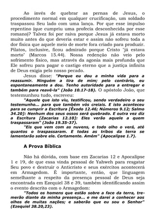 Ao invés de quebrar as pernas de Jesus, o
procedimento normal em qualquer crucificação, um soldado
traspassou Seu lado com uma lança. Por que esse impulso
repentino (que cumpriu uma profecia desconhecida por esse
romano)? Talvez foi por raiva porque Jesus já estava morto
muito antes do que deveria estar e assim não sofreu toda a
dor física que aquele meio de morte fora criado para produzir.
Pilatos, inclusive, ficou admirado porque Cristo "já estava
morto" (Marcos 15.44). Nossa redenção não veio pelo
sofrimento físico, mas através da agonia mais profunda que
Ele sofreu para pagar o castigo eterno que a justiça infinita
de Deus exigia pelo nosso pecado.
Jesus disse: "Porque eu dou a minha vida para a
reassumir. Ninguém a tira de mim; pelo contrário, eu
espontaneamente a dou. Tenho autoridade para a entregar e
também para reavê-la" (João 10.17-18). O apóstolo João, que

testemunhou tudo, escreveu:

"Aquele que isto viu, testificou, sendo verdadeiro o seu
testemunho... para que também vós creiais. E isto aconteceu
para se cumprir a Escritura [Êxodo 12.46; Números 9.12; Salmo
34.20]: Nenhum dos seus ossos será quebrado. E outra vez diz
a Escritura [Zacarias 12.10]: Eles verão aquele a quem
traspassaram" (João 19.35-37).
"Eis que vem com as nuvens, e todo olho o verá, até
quantos o traspassaram. E todas as tribos da terra se
lamentarão sobre ele. Certamente. Amém" (Apocalipse 1.7).

A Prova Bíblica
Não há dúvida, com base em Zacarias 12 e Apocalipse
1 e 19, de que essa vinda pessoal de Yahweh para resgatar
Seu povo e destruir o Anticristo e seus exércitos acontecerá
em Armagedom. É importante, então, que linguagem
semelhante a respeito da presença pessoal de Deus seja
encontrada em Ezequiel 38 e 39, também identificando assim
o evento descrito com o Armagedom:

"Todos os homens que estão sobre a face da terra, tremerão diante da minha presença... e me darei a conhecer aos
olhos de muitas nações; e saberão que eu sou o Senhor"
(Ezequiel 38.20,23).

 