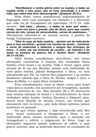 "Manifestarei a minha glória entre as nações, e todas as
nações verão o meu juízo, que eu tiver executado, e a minha
mão, que sobre elas tiver descarregado" (Ezequiel 39.21).

Além disso, vemos semelhanças impressionantes de
linguagem entre essa passagem em Ezequiel e a descrição
que João faz de Armagedom em Apocalipse 19.17-18. João
escreve: "Um anjo... clamou... a todas as aves que voam...
Vinde, reuni-vos para a grande ceia de Deus, para que comais
carnes de reis, carnes de comandantes, carnes de poderosos..."

Obviamente referindo-se ao mesmo evento, o profeta do
Antigo Testamento escreveu:
"Dize às aves de toda espécie... ajuntai-vos de toda parte
para o meu sacrifício... grande nos montes de Israel... Comereis
a carne de poderosos e bebereis o sangue dos príncipes da
terra... À mesa vós vos fartareis de cavalos... de valentes e de
todos os homens de guerra, diz o Senhor Deus" (Ezequiel
39.17-18,20).

Além dessas semelhanças descritivas, nós temos
afirmações conclusivas a respeito dos resultados dessa
batalha entre Israel e as nações. Todo o Israel, agora salvo
através da fé em seu Messias, jamais será maltratado de
novo pelas nações, jamais desagradará a Deus, ou será
abandonado por Ele, ou sofrerá Seu julgamento; e as nações
finalmente saberão que o Deus de Abraão, Isaque e Jacó, o
Deus da Bíblia, é o único Deus verdadeiro.
Essa transformação, como já vimos, tanto para Israel
como para o mundo, não acontecerá até Armagedom, quando
Yahweh intervirá do céu. Mas Ezequiel 38 e 39 descrevem
essa mesma salvação de Israel e o reconhecimento do Deus
verdadeiro pelas nações. Ambos, Zacarias e Ezequiel, pois,
devem estar falando do mesmo evento, um evento que
claramente está no futuro, pois nada dessa natureza jamais
aconteceu no passado.
Até que Cristo apareça e seja reconhecido pelo Seu
povo, Israel continuará a desagradar a Deus, a ser
maltratado pelas nações incrédulas (que o atacarão em
Armagedom) e sofrerá o julgamento de Deus. Logo as
afirmações seguintes jamais poderiam se referir a uma
guerra anterior, mas só poderiam descrever os resultados do

 