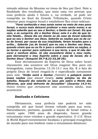 reinado milenar do Messias no trono de Seu pai Davi. Note a
finalidade dos resultados, que mais uma vez provam que
essa profecia ainda é futura e, na verdade, só pode ser
cumprida no final da Grande Tribulação, quando Cristo
retornar para resgatar Israel e estabelecer Seu reino milenar:

"Farei conhecido o meu santo nome no meio do meu povo
Israel, e nunca mais deixarei profanar o meu santo nome; e as
nações saberão que eu sou o Senhor, o Santo em Israel. Eis que
vem, e se cumprirá, diz o Senhor Deus; este é o dia de que tenho falado... Desse dia em diante os da casa de Israel saberão
que eu sou o Senhor seu Deus. Saberão as nações que os da casa de Israel, por causa da sua iniqüidade, foram levados para o
exílio... Saberão [os de Israel] que eu sou o Senhor seu Deus,
quando virem que eu os fiz ir para o cativeiro entre as nações, e
os tornei a ajuntar para voltarem à sua terra, e que lá não deixarei a nenhum deles. Já não esconderei deles o meu rosto,
pois derramarei o meu Espírito sobre a casa de Israel, diz o
Senhor Deus" (Ezequiel 39.7-8,22-23,28-29).

Esse derramamento do Espírito de Deus sobre Israel
claramente não acontece até Deus resgatar Seu povo em
Armagedom, como Zacarias 12.10-13.1 nos diz. E o fato do
próprio Deus de Israel resgatá-lo é especificado novamente
para nós: "Então sairá o Senhor [Yahweh] e pelejará contra

essas nações [que atacam Israel], como pelejou no dia da
batalha. Naquele dia estarão os seus pés sobre o Monte das
Oliveiras, que está defronte de Jerusalém" (Zacarias 14.3-4).

Outro evento que certamente não aconteceu ainda, mas
acontecerá.
Desilusão e Ceticismo
Obviamente, essa profecia não poderia ter sido
cumprida até que Israel tivesse voltado para sua terra.
Naturalmente, portanto, quando a nação de Israel voltou a
existir após 1900 anos de dispersão, houve grande
entusiasmo entre cristãos e grande expectativa. O U.S. News
& World Report recentemente focalizou o principal evangelista
do mundo para nos lembrar como o entusiasmo diminuiu:

 