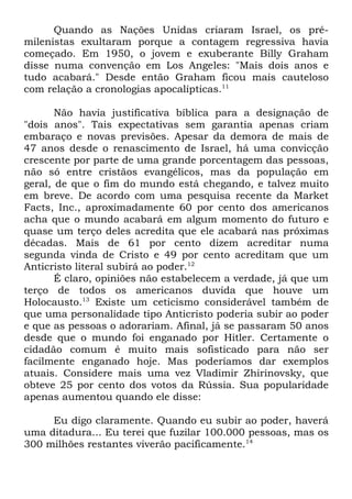 Quando as Nações Unidas criaram Israel, os prémilenistas exultaram porque a contagem regressiva havia
começado. Em 1950, o jovem e exuberante Billy Graham
disse numa convenção em Los Angeles: "Mais dois anos e
tudo acabará." Desde então Graham ficou mais cauteloso
com relação a cronologias apocalípticas.11
Não havia justificativa bíblica para a designação de
"dois anos". Tais expectativas sem garantia apenas criam
embaraço e novas previsões. Apesar da demora de mais de
47 anos desde o renascimento de Israel, há uma convicção
crescente por parte de uma grande porcentagem das pessoas,
não só entre cristãos evangélicos, mas da população em
geral, de que o fim do mundo está chegando, e talvez muito
em breve. De acordo com uma pesquisa recente da Market
Facts, Inc., aproximadamente 60 por cento dos americanos
acha que o mundo acabará em algum momento do futuro e
quase um terço deles acredita que ele acabará nas próximas
décadas. Mais de 61 por cento dizem acreditar numa
segunda vinda de Cristo e 49 por cento acreditam que um
Anticristo literal subirá ao poder.12
É claro, opiniões não estabelecem a verdade, já que um
terço de todos os americanos duvida que houve um
Holocausto.13 Existe um ceticismo considerável também de
que uma personalidade tipo Anticristo poderia subir ao poder
e que as pessoas o adorariam. Afinal, já se passaram 50 anos
desde que o mundo foi enganado por Hitler. Certamente o
cidadão comum é muito mais sofisticado para não ser
facilmente enganado hoje. Mas poderíamos dar exemplos
atuais. Considere mais uma vez Vladimir Zhirinovsky, que
obteve 25 por cento dos votos da Rússia. Sua popularidade
apenas aumentou quando ele disse:
Eu digo claramente. Quando eu subir ao poder, haverá
uma ditadura... Eu terei que fuzilar 100.000 pessoas, mas os
300 milhões restantes viverão pacificamente.14

 