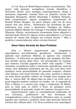 O U.S. News & World Report relatou recentemente: "Em
quase toda geração, evangélicos tentam identificar o
Anticristo dentre seus inimigos contemporâneos, desde o
assassino imperador romano Nero no primeiro século até
Napoleão Bonaparte, Benito Mussolini e Saddam Hussein.
Mais recentemente, alguns evangélicos suspeitaram de
Ronald Wilson Reagan, em parte porque cada um de seus
nomes tem seis letras... Professores em fortalezas do prémilenismo tais como o Seminário Teológico de Dallas,
Instituto Bíblico Moody em Chicago e Faculdade Wheaton em
Wheaton, Illinois, recentemente levantaram fortes objeções à
interpretação literal de alguns textos apocalípticos e à busca
intensa de 'sinais dos tempos' em eventos atuais." 15 Mas a
profecia é essencialmente sobre eventos futuros!
Deus Falou Através de Seus Profetas
Pate
e
Haines
argumentam
que
"pregadores
apocalípticos pré-milenistas geralmente 'interpretam e
aplicam mal' profecias bíblicas ao ignorar seu contexto
histórico... O Anticristo no Apocalipse, por exemplo, diz Pate,
sem dúvida 'queria dizer Nero', um perseguidor de cristãos
que cometeu suicídio jogando-se sobre uma espada."16 Pelo
contrário, as profecias sobre o Anticristo especificam, como já
vimos, atos definidos praticados por ele, que nem Nero nem
qualquer outra personalidade do passado cumpriu: afirmar
uma aliança com Israel durante sete anos, quebrar a aliança
no meio desse período, colocar no Templo uma imagem que
fala, a "marca 666" de algum tipo na mão e na testa sem a
qual ninguém poderia comprar ou vender, etc. A sugestão de
Pate e Haines é o mesmo que negar a inspiração da Bíblia,
pois se João quis se referir a Nero, ou qualquer outra
personalidade no passado, então ele cometeu um grave erro.
Aparentemente cegos às conseqüências profundas de
seu
ceticismo,
professores em
tais
fortalezas
do
evangelicalismo como a Faculdade Wheaton estão se unindo
àqueles que rejeitam a profecia como uma previsão literal de
eventos dos últimos dias. U.S. News continua sua reportagem

 