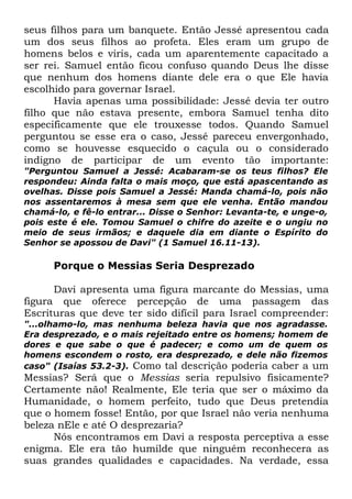 seus filhos para um banquete. Então Jessé apresentou cada
um dos seus filhos ao profeta. Eles eram um grupo de
homens belos e viris, cada um aparentemente capacitado a
ser rei. Samuel então ficou confuso quando Deus lhe disse
que nenhum dos homens diante dele era o que Ele havia
escolhido para governar Israel.
Havia apenas uma possibilidade: Jessé devia ter outro
filho que não estava presente, embora Samuel tenha dito
especificamente que ele trouxesse todos. Quando Samuel
perguntou se esse era o caso, Jessé pareceu envergonhado,
como se houvesse esquecido o caçula ou o considerado
indigno de participar de um evento tão importante:
"Perguntou Samuel a Jessé: Acabaram-se os teus filhos? Ele
respondeu: Ainda falta o mais moço, que está apascentando as
ovelhas. Disse pois Samuel a Jessé: Manda chamá-lo, pois não
nos assentaremos à mesa sem que ele venha. Então mandou
chamá-lo, e fê-lo entrar... Disse o Senhor: Levanta-te, e unge-o,
pois este é ele. Tomou Samuel o chifre do azeite e o ungiu no
meio de seus irmãos; e daquele dia em diante o Espírito do
Senhor se apossou de Davi" (1 Samuel 16.11-13).

Porque o Messias Seria Desprezado
Davi apresenta uma figura marcante do Messias, uma
figura que oferece percepção de uma passagem das
Escrituras que deve ter sido difícil para Israel compreender:
"...olhamo-lo, mas nenhuma beleza havia que nos agradasse.
Era desprezado, e o mais rejeitado entre os homens; homem de
dores e que sabe o que é padecer; e como um de quem os
homens escondem o rosto, era desprezado, e dele não fizemos
caso" (Isaías 53.2-3). Como tal descrição poderia caber a um

Messias? Será que o Messias seria repulsivo fisicamente?
Certamente não! Realmente, Ele teria que ser o máximo da
Humanidade, o homem perfeito, tudo que Deus pretendia
que o homem fosse! Então, por que Israel não veria nenhuma
beleza nEle e até O desprezaria?
Nós encontramos em Davi a resposta perceptiva a esse
enigma. Ele era tão humilde que ninguém reconhecera as
suas grandes qualidades e capacidades. Na verdade, essa

 