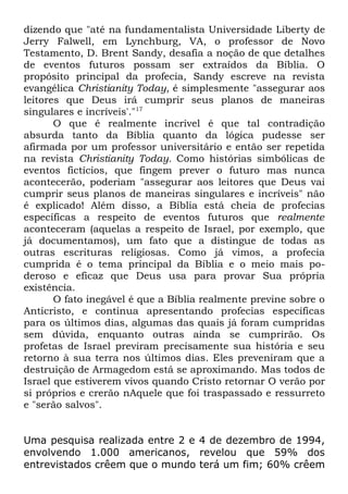 dizendo que "até na fundamentalista Universidade Liberty de
Jerry Falwell, em Lynchburg, VA, o professor de Novo
Testamento, D. Brent Sandy, desafia a noção de que detalhes
de eventos futuros possam ser extraídos da Bíblia. O
propósito principal da profecia, Sandy escreve na revista
evangélica Christianity Today, é simplesmente "assegurar aos
leitores que Deus irá cumprir seus planos de maneiras
singulares e incríveis'."17
O que é realmente incrível é que tal contradição
absurda tanto da Bíblia quanto da lógica pudesse ser
afirmada por um professor universitário e então ser repetida
na revista Christianity Today. Como histórias simbólicas de
eventos fictícios, que fingem prever o futuro mas nunca
acontecerão, poderiam "assegurar aos leitores que Deus vai
cumprir seus planos de maneiras singulares e incríveis" não
é explicado! Além disso, a Bíblia está cheia de profecias
específicas a respeito de eventos futuros que realmente
aconteceram (aquelas a respeito de Israel, por exemplo, que
já documentamos), um fato que a distingue de todas as
outras escrituras religiosas. Como já vimos, a profecia
cumprida é o tema principal da Bíblia e o meio mais poderoso e eficaz que Deus usa para provar Sua própria
existência.
O fato inegável é que a Bíblia realmente previne sobre o
Anticristo, e continua apresentando profecias específicas
para os últimos dias, algumas das quais já foram cumpridas
sem dúvida, enquanto outras ainda se cumprirão. Os
profetas de Israel previram precisamente sua história e seu
retorno à sua terra nos últimos dias. Eles preveniram que a
destruição de Armagedom está se aproximando. Mas todos de
Israel que estiverem vivos quando Cristo retornar O verão por
si próprios e crerão nAquele que foi traspassado e ressurreto
e "serão salvos".
Uma pesquisa realizada entre 2 e 4 de dezembro de 1994,
envolvendo 1.000 americanos, revelou que 59% dos
entrevistados crêem que o mundo terá um fim; 60% crêem

 