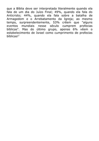 que a Bíblia deve ser interpretada literalmente quando ela
fala de um dia do Juízo Final; 49%, quando ela fala do
Anticristo; 44%, quando ela fala sobre a batalha de
Armagedom e o Arrebatamento da Igreja; ao mesmo
tempo, surpreendentemente, 53% crêem que "alguns
eventos mundiais nesse século cumprem profecias
bíblicas". Mas do último grupo, apenas 6% vêem o
estabelecimento de Israel como cumprimento de profecias
bíblicas!1

 