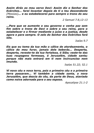 Assim dirás ao meu servo Davi: Assim diz o Senhor dos
Exércitos... farei levantar depois de ti o teu descendente
[Messias]... e eu estabelecerei para sempre o trono do seu
reino.
2 Samuel 7.8,12-13
...Para que se aumente o seu governo e venha paz sem
fim sobre o trono de Davi e sobre o seu reino, para o
estabelecer e o firmar mediante o juízo e a justiça, desde
agora e para sempre. O zelo do Senhor dos Exércitos fará
isto.
Isaías 9.7
Eis que eu tomo da tua mão o cálice de atordoamento, o
cálice do meu furor, jamais dele beberás... Desperta,
desperta, reveste-te da tua fortaleza, ó Sião; veste-te das
tuas roupagens formosas, ó Jerusalém, cidade santa;
porque não mais entrará em ti nem incircunciso nem
imundo.
Isaías 51.22; 52.1
Vi novo céu e nova terra, pois o primeiro céu e a primeira
terra passaram... Vi também a cidade santa, a nova
Jerusalém, que descia do céu, da parte de Deus, ataviada
como noiva adornada para o seu esposo.
Apocalipse 21.1-2

 