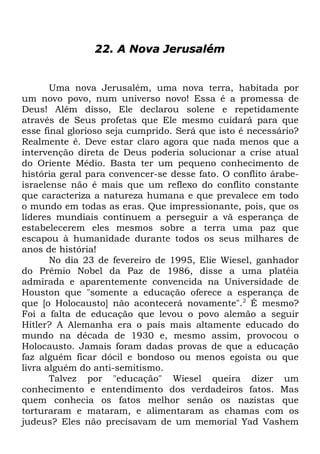 22. A Nova Jerusalém

Uma nova Jerusalém, uma nova terra, habitada por
um novo povo, num universo novo! Essa é a promessa de
Deus! Além disso, Ele declarou solene e repetidamente
através de Seus profetas que Ele mesmo cuidará para que
esse final glorioso seja cumprido. Será que isto é necessário?
Realmente é. Deve estar claro agora que nada menos que a
intervenção direta de Deus poderia solucionar a crise atual
do Oriente Médio. Basta ter um pequeno conhecimento de
história geral para convencer-se desse fato. O conflito árabeisraelense não é mais que um reflexo do conflito constante
que caracteriza a natureza humana e que prevalece em todo
o mundo em todas as eras. Que impressionante, pois, que os
líderes mundiais continuem a perseguir a vã esperança de
estabelecerem eles mesmos sobre a terra uma paz que
escapou à humanidade durante todos os seus milhares de
anos de história!
No dia 23 de fevereiro de 1995, Elie Wiesel, ganhador
do Prêmio Nobel da Paz de 1986, disse a uma platéia
admirada e aparentemente convencida na Universidade de
Houston que "somente a educação oferece a esperança de
que [o Holocausto] não acontecerá novamente".2 É mesmo?
Foi a falta de educação que levou o povo alemão a seguir
Hitler? A Alemanha era o país mais altamente educado do
mundo na década de 1930 e, mesmo assim, provocou o
Holocausto. Jamais foram dadas provas de que a educação
faz alguém ficar dócil e bondoso ou menos egoísta ou que
livra alguém do anti-semitismo.
Talvez por "educação" Wiesel queira dizer um
conhecimento e entendimento dos verdadeiros fatos. Mas
quem conhecia os fatos melhor senão os nazistas que
torturaram e mataram, e alimentaram as chamas com os
judeus? Eles não precisavam de um memorial Yad Vashem

 