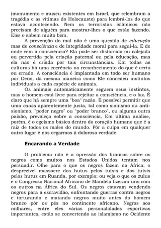 (monumento e museu existentes em Israel, que relembram a
tragédia e as vítimas do Holocausto) para lembrá-los do que
estava acontecendo. Nem os terroristas islâmicos não
precisam de alguém para mostrar-lhes o que estão fazendo.
Eles o sabem muito bem.
A prevenção do mal não é uma questão de educação
mas de consciência e de integridade moral para segui-la. E de
onde vem a consciência? Ela pode ser distorcida ou calejada
ou pervertida pela criação paternal ou pela educação, mas
ela não é criada por tais circunstâncias. Em todas as
culturas há uma coerência no reconhecimento do que é certo
ou errado. A consciência é implantada em todo ser humano
por Deus, da mesma maneira como Ele concedeu instintos
individuais a cada espécie de animais.
Os animais automaticamente seguem seus instintos,
mas o homem está livre para rejeitar a consciência, e o faz. É
claro que há sempre uma "boa" razão. É possível permitir que
uma causa aparentemente justa, tal como sionismo ou antisionismo, "poder negro" ou "poder branco", ou alguma outra
paixão, prevaleça sobre a consciência. Em última análise,
porém, é o egoísmo básico dentro do coração humano que é a
raiz de todos os males do mundo. Pôr a culpa em qualquer
outro lugar é nos cegarmos à dolorosa verdade.
Encarando a Verdade
O problema não é a opressão dos brancos sobre os
negros como muitos nos Estados Unidos tentam nos
persuadir. Olhe para o que os negros fazem na África: o
desprezível massacre dos hutus pelos tutsis e dos tutsis
pelos hutus em Ruanda, por exemplo; ou veja o que os zulus
e o Congresso Nacional Africano de Mandela fizeram uns com
os outros na África do Sul. Os negros estavam vendendo
negros para a escravidão, enfrentando guerras contra negros
e torturando e matando negros muito antes do homem
branco pôr os pés no continente africano. Negros aos
milhares, entre eles várias personalidades esportivas
importantes, estão se convertendo ao islamismo no Ocidente

 