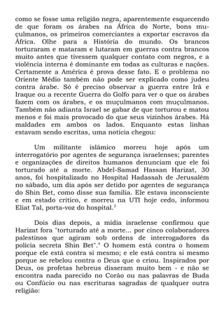 como se fosse uma religião negra, aparentemente esquecendo
de que foram os árabes na África do Norte, bons muçulmanos, os primeiros comerciantes a exportar escravos da
África. Olhe para a História do mundo. Os brancos
torturaram e mataram e lutaram em guerras contra brancos
muito antes que tivessem qualquer contato com negros, e a
violência interna é dominante em todas as culturas e nações.
Certamente a América é prova desse fato. E o problema no
Oriente Médio também não pode ser explicado como judeu
contra árabe. Só é preciso observar a guerra entre Irã e
Iraque ou a recente Guerra do Golfo para ver o que os árabes
fazem com os árabes, e os muçulmanos com muçulmanos.
Também não adianta Israel se gabar de que torturou e matou
menos e foi mais provocado do que seus vizinhos árabes. Há
maldades em ambos os lados. Enquanto estas linhas
estavam sendo escritas, uma notícia chegou:
Um militante islâmico morreu hoje após um
interrogatório por agentes de segurança israelenses; parentes
e organizações de direitos humanos denunciam que ele foi
torturado até a morte. Abdel-Samad Hassan Harizat, 30
anos, foi hospitalizado no Hospital Hadassah de Jerusalém
no sábado, um dia após ser detido por agentes de segurança
do Shin Bet, como disse sua família. Ele estava inconsciente
e em estado crítico, e morreu na UTI hoje cedo, informou
Eliat Tal, porta-voz do hospital.3
Dois dias depois, a mídia israelense confirmou que
Harizat fora "torturado até a morte... por cinco colaboradores
palestinos que agiram sob ordens de interrogadores da
polícia secreta Shin Bet".4 O homem está contra o homem
porque ele está contra si mesmo; e ele está contra si mesmo
porque se rebelou contra o Deus que o criou. Inspirados por
Deus, os profetas hebreus disseram muito bem - e não se
encontra nada parecido no Corão ou nas palavras de Buda
ou Confúcio ou nas escrituras sagradas de qualquer outra
religião:

 