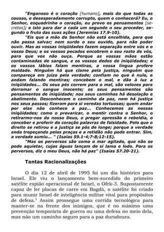 "Enganoso é o coração [humano], mais do que todas as
cousas, e desesperadamente corrupto, quem o conhecerá? Eu, o
Senhor, esquadrinho o coração, eu provo os pensamentos [secretos]; e isto para dar a cada um segundo o seu proceder, segundo o fruto das suas ações (Jeremias 17.9-10).
"Eis que a mão do Senhor não está encolhida, para que
não possa salvar; nem surdo o seu ouvido, para não poder
ouvir. Mas as vossas iniqüidades fazem separação entre vós e o
vosso Deus; e os vossos pecados encobrem o seu rosto de vós,
para que vos não ouça. Porque as vossas mãos estão
contaminadas de sangue, e os vossos dedos de iniqüidades; e
os vossos lábios falam mentiras, a vossa língua profere
maldade. Ninguém há que clame pela justiça, ninguém que
compareça em juízo pela verdade; confiam no que é nulo, e
andam falando mentiras; concebem o mal, e dão à luz a
iniqüidades... Os seus pés correm para o mal, são velozes para
derramar o sangue inocente; os seus pensamentos são
pensamentos de iniqüidade; nos seus caminhos há desolação e
abatimento. Desconhecem o caminho da paz, nem há justiça
nos seus passos; fizeram para si veredas tortuosas; quem andar
por elas não conhece a paz... Conhecemos as nossas
iniqüidades; como o prevaricar, o mentir contra o Senhor, o
retirarmo-nos do nosso Deus, o pregar opressão e rebeldia, o
conceber e proferir do coração palavras de falsidade. Pelo que o
direito se retirou e a justiça se pôs de longe; porque a verdade
anda tropeçando pelas praças e a retidão não pode entrar. Sim,
a verdade sumiu... " (Isaías 59.1-4;7-8;12-15).
"Mas os perversos são como o mar agitado, que não se
pode aquietar, cujas águas lançam de si lama e lodo. Para os
perversos, diz o meu Deus, não há paz" (Isaías 57.20-21).

Tantas Racionalizações
O dia 12 de abril de 1995 foi um dia histórico para
Israel. Ele viu o lançamento bem-sucedido do primeiro
satélite espião operacional de Israel, o Ofek-3. Supostamente
capaz de ler placas de carro em Bagdá, o satélite foi criado
para munir Israel de inteligência militar vital para propósitos
de defesa.5 Assim prossegue uma corrida tecnológica para
manter-se na frente dos inimigos, que é no máximo uma
prevenção temporária de guerra ou uma defesa no meio dela,
mas não um caminho seguro para a paz duradoura.

 