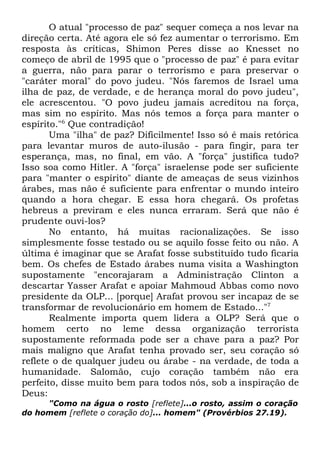 O atual "processo de paz" sequer começa a nos levar na
direção certa. Até agora ele só fez aumentar o terrorismo. Em
resposta às críticas, Shimon Peres disse ao Knesset no
começo de abril de 1995 que o "processo de paz" é para evitar
a guerra, não para parar o terrorismo e para preservar o
"caráter moral" do povo judeu. "Nós faremos de Israel uma
ilha de paz, de verdade, e de herança moral do povo judeu",
ele acrescentou. "O povo judeu jamais acreditou na força,
mas sim no espírito. Mas nós temos a força para manter o
espírito."6 Que contradição!
Uma "ilha" de paz? Dificilmente! Isso só é mais retórica
para levantar muros de auto-ilusão - para fingir, para ter
esperança, mas, no final, em vão. A "força" justifica tudo?
Isso soa como Hitler. A "força" israelense pode ser suficiente
para "manter o espírito" diante de ameaças de seus vizinhos
árabes, mas não é suficiente para enfrentar o mundo inteiro
quando a hora chegar. E essa hora chegará. Os profetas
hebreus a previram e eles nunca erraram. Será que não é
prudente ouvi-los?
No entanto, há muitas racionalizações. Se isso
simplesmente fosse testado ou se aquilo fosse feito ou não. A
última é imaginar que se Arafat fosse substituído tudo ficaria
bem. Os chefes de Estado árabes numa visita a Washington
supostamente "encorajaram a Administração Clinton a
descartar Yasser Arafat e apoiar Mahmoud Abbas como novo
presidente da OLP... [porque] Arafat provou ser incapaz de se
transformar de revolucionário em homem de Estado..."7
Realmente importa quem lidera a OLP? Será que o
homem certo no leme dessa organização terrorista
supostamente reformada pode ser a chave para a paz? Por
mais maligno que Arafat tenha provado ser, seu coração só
reflete o de qualquer judeu ou árabe - na verdade, de toda a
humanidade. Salomão, cujo coração também não era
perfeito, disse muito bem para todos nós, sob a inspiração de
Deus:
"Como na água o rosto [reflete]...o rosto, assim o coração
do homem [reflete o coração do]... homem" (Provérbios 27.19).

 