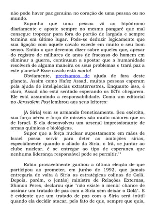 não pode haver paz genuína no coração de uma pessoa ou no
mundo.
Suponha que uma pessoa vá ao hipódromo
diariamente e aposte sempre no mesmo pangaré que mal
consegue tropeçar para fora do portão de largada e sempre
termina em último lugar. Pode-se deduzir logicamente que
sua ligação com aquele cavalo excede em muito o seu bom
senso. Então o que devemos dizer sobre aqueles que, apesar
do registro de milhares de anos de fracasso do homem em
eliminar a guerra, continuam a apostar que a humanidade
resolverá de alguma maneira os seus problemas e trará paz a
este planeta? Esse cavalo está morto!
Obviamente, precisamos de ajuda de fora deste
planeta. Assim como Hafez Assad, muitas pessoas esperam
pela ajuda de inteligências extraterrestres. Enquanto isso, é
claro, Assad não está sentado esperando os IETs chegarem.
Ele está assumindo a responsabilidade. Como um editorial
no Jerusalem Post lembrou aos seus leitores:
[A Síria] vem se armando freneticamente. Seu exército,
sua força aérea e força de mísseis são muito maiores que os
de Israel. E ela desenvolveu um arsenal impressionante de
armas químicas e biológicas.
Supor que a força nuclear supostamente em mãos de
Israel possa servir para deter as ambições sírias,
especialmente quando o aliado da Síria, o Irã, se juntar ao
clube nuclear, é se entregar ao tipo de esperança que
nenhuma liderança responsável pode se permitir.12
Rabin provavelmente ganhou a última eleição de que
participou ao prometer, em junho de 1992, que jamais
entregaria de volta à Síria as estratégicas colinas de Golã.
Depois, porém, o [então] ministro de Relações Externas,
Shimon Peres, declarou que "não existe a menor chance de
assinar um tratado de paz com a Síria sem deixar o Golã". E
é evidente que um tratado de paz com a Síria será inútil
quando ela decidir atacar, pelo fato de que, sempre que quis,

 